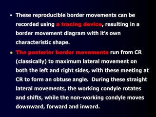 • These reproducible border movements can be
recorded using a tracing device, resulting in a
border movement diagram with it’s own
characteristic shape.
 The posterior border movements run from CR
(classically) to maximum lateral movement on
both the left and right sides, with these meeting at
CR to form an obtuse angle. During these straight
lateral movements, the working condyle rotates
and shifts, while the non-working condyle moves
downward, forward and inward.
 
