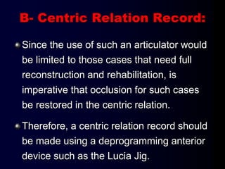 B- Centric Relation Record:
Since the use of such an articulator would
be limited to those cases that need full
reconstruction and rehabilitation, is
imperative that occlusion for such cases
be restored in the centric relation.
Therefore, a centric relation record should
be made using a deprogramming anterior
device such as the Lucia Jig.
 