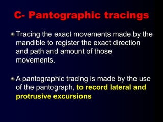 C- Pantographic tracings
Tracing the exact movements made by the
mandible to register the exact direction
and path and amount of those
movements.
A pantographic tracing is made by the use
of the pantograph, to record lateral and
protrusive excursions
 