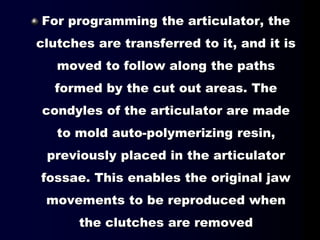 For programming the articulator, the
clutches are transferred to it, and it is
moved to follow along the paths
formed by the cut out areas. The
condyles of the articulator are made
to mold auto-polymerizing resin,
previously placed in the articulator
fossae. This enables the original jaw
movements to be reproduced when
the clutches are removed
 