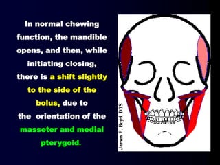In normal chewing
function, the mandible
opens, and then, while
initiating closing,
there is a shift slightly
to the side of the
bolus, due to
the orientation of the
masseter and medial
pterygoid.
 