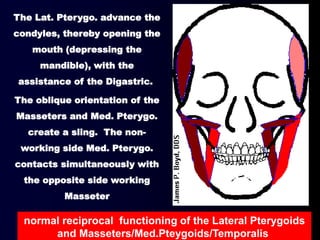 The Lat. Pterygo. advance the
condyles, thereby opening the
mouth (depressing the
mandible), with the
assistance of the Digastric.
The oblique orientation of the
Masseters and Med. Pterygo.
create a sling. The non-
working side Med. Pterygo.
contacts simultaneously with
the opposite side working
Masseter
normal reciprocal functioning of the Lateral Pterygoids
and Masseters/Med.Pteygoids/Temporalis
 