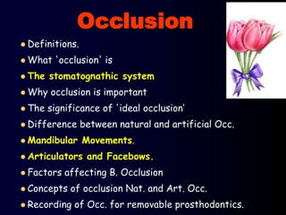  Definitions.
 What 'occlusion' is
 The stomatognathic system
 Why occlusion is important
 The significance of 'ideal occlusion‘
 Difference between natural and artificial Occ.
 Mandibular Movements.
 Articulators and Facebows.
 Factors affecting B. Occlusion
 Concepts of occlusion Nat. and Art. Occ.
 Recording of Occ. for removable prosthodontics.
Occlusion
 