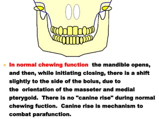  In normal chewing function, the mandible opens,
and then, while initiating closing, there is a shift
slightly to the side of the bolus, due to
the orientation of the masseter and medial
pterygoid. There is no "canine rise" during normal
chewing fuction. Canine rise is mechanism to
combat parafunction.
 