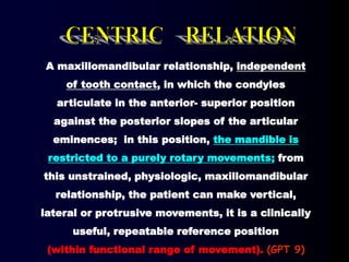 A maxillomandibular relationship, independent
of tooth contact, in which the condyles
articulate in the anterior- superior position
against the posterior slopes of the articular
eminences; in this position, the mandible is
restricted to a purely rotary movements; from
this unstrained, physiologic, maxillomandibular
relationship, the patient can make vertical,
lateral or protrusive movements, it is a clinically
useful, repeatable reference position
(within functional range of movement). (GPT 9)
 