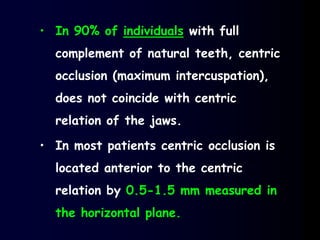 • In 90% of individuals with full
complement of natural teeth, centric
occlusion (maximum intercuspation),
does not coincide with centric
relation of the jaws.
• In most patients centric occlusion is
located anterior to the centric
relation by 0.5-1.5 mm measured in
the horizontal plane.
 