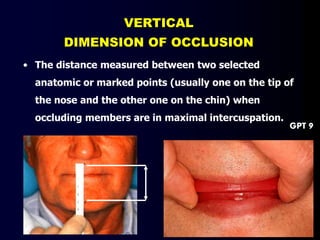 VERTICAL
DIMENSION OF OCCLUSION
• The distance measured between two selected
anatomic or marked points (usually one on the tip of
the nose and the other one on the chin) when
occluding members are in maximal intercuspation.
GPT 9
 