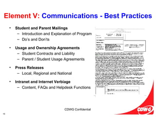 Element V:  Communications - Best Practices Student and Parent Mailings Introduction and Explanation of Program Do’s and Don’ts Usage and Ownership Agreements Student Contracts and Liability Parent / Student Usage Agreements Press Releases Local, Regional and National Intranet and Internet Verbiage Content, FAQs and Helpdesk Functions 