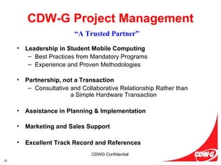 Leadership in Student Mobile Computing Best Practices from Mandatory Programs Experience and Proven Methodologies   Partnership, not a Transaction Consultative and Collaborative Relationship Rather than  a Simple Hardware Transaction Assistance in Planning & Implementation Marketing and Sales Support Excellent Track Record and References CDW-G Project Management “ A Trusted Partner” 