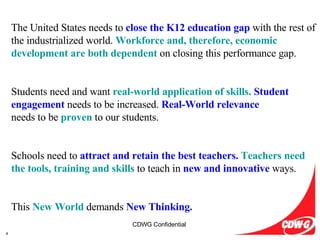 The United States needs to  close the K12 education gap   with the rest of the industrialized world.  Workforce and, therefore, economic development are both dependent   on closing this performance gap. Students need and want  real-world application of skills.   Student engagement   needs to be increased.  Real-World relevance needs to be  proven   to our students. Schools need to  attract and retain the best teachers.   Teachers need the tools, training and skills   to teach in  new and innovative   ways. This  New World   demands  New Thinking. 