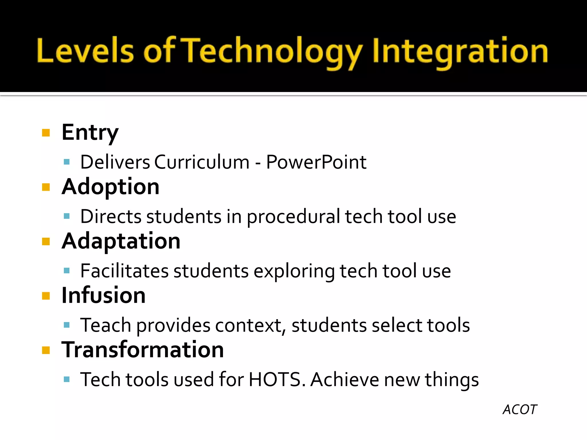

Entry
 Delivers Curriculum - PowerPoint



Adoption
 Directs students in procedural tech tool use



Adaptation
 Facilitates students exploring tech tool use



Infusion
 Teach provides context, students select tools



Transformation
 Tech tools used for HOTS. Achieve new things
ACOT

 
