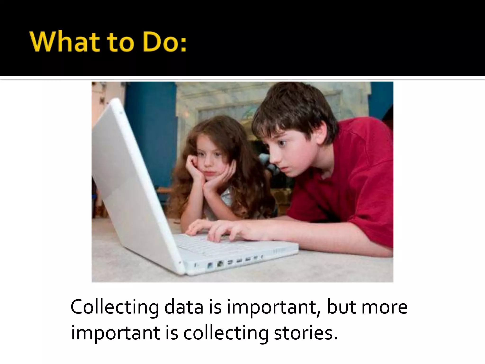 Collecting data is important, but more
important is collecting stories.

 