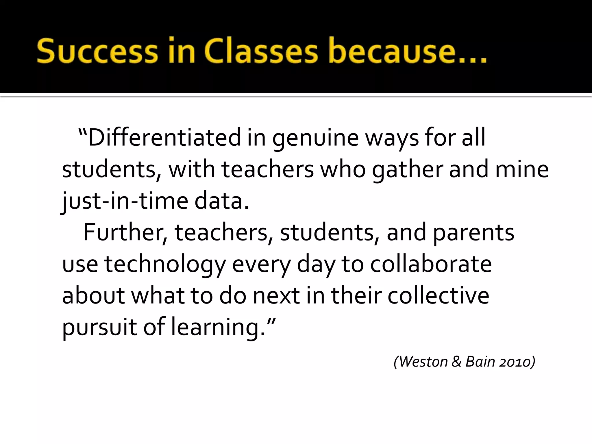 “Differentiated in genuine ways for all
students, with teachers who gather and mine
just-in-time data.
Further, teachers, students, and parents
use technology every day to collaborate
about what to do next in their collective
pursuit of learning.”
(Weston & Bain 2010)

 