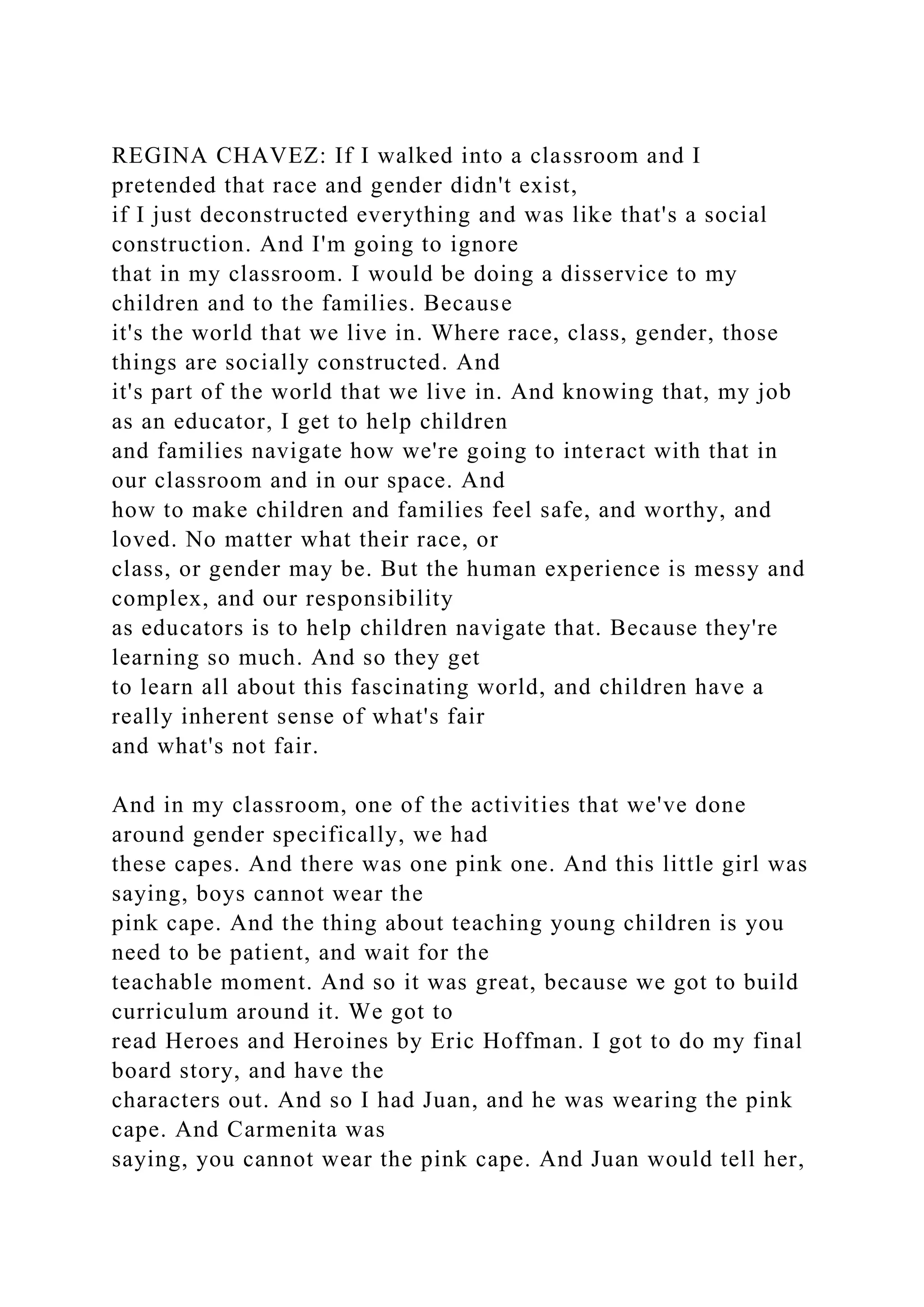 REGINA CHAVEZ: If I walked into a classroom and I
pretended that race and gender didn't exist,
if I just deconstructed everything and was like that's a social
construction. And I'm going to ignore
that in my classroom. I would be doing a disservice to my
children and to the families. Because
it's the world that we live in. Where race, class, gender, those
things are socially constructed. And
it's part of the world that we live in. And knowing that, my job
as an educator, I get to help children
and families navigate how we're going to interact with that in
our classroom and in our space. And
how to make children and families feel safe, and worthy, and
loved. No matter what their race, or
class, or gender may be. But the human experience is messy and
complex, and our responsibility
as educators is to help children navigate that. Because they're
learning so much. And so they get
to learn all about this fascinating world, and children have a
really inherent sense of what's fair
and what's not fair.
And in my classroom, one of the activities that we've done
around gender specifically, we had
these capes. And there was one pink one. And this little girl was
saying, boys cannot wear the
pink cape. And the thing about teaching young children is you
need to be patient, and wait for the
teachable moment. And so it was great, because we got to build
curriculum around it. We got to
read Heroes and Heroines by Eric Hoffman. I got to do my final
board story, and have the
characters out. And so I had Juan, and he was wearing the pink
cape. And Carmenita was
saying, you cannot wear the pink cape. And Juan would tell her,
 