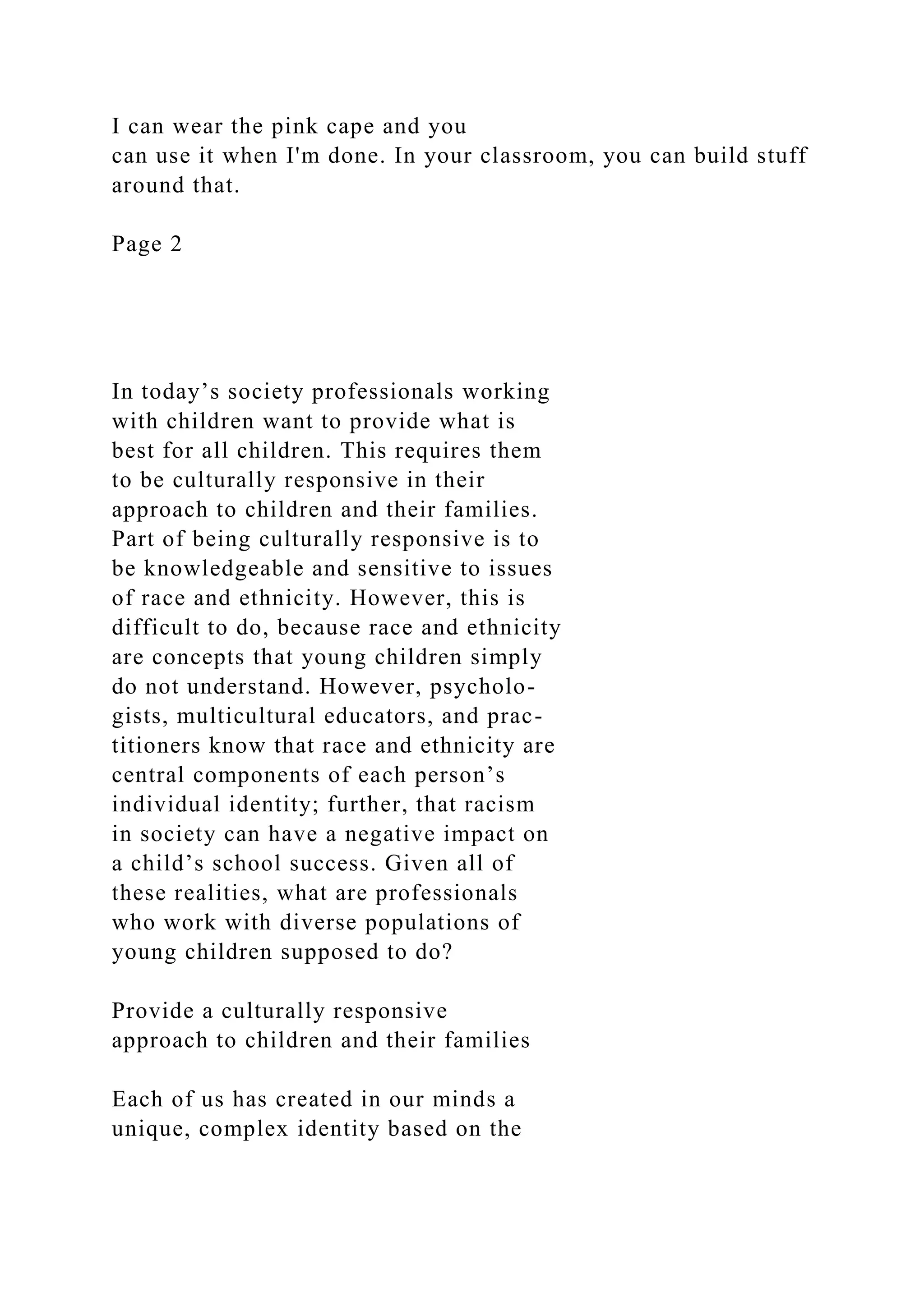 I can wear the pink cape and you
can use it when I'm done. In your classroom, you can build stuff
around that.
Page 2
In today’s society professionals working
with children want to provide what is
best for all children. This requires them
to be culturally responsive in their
approach to children and their families.
Part of being culturally responsive is to
be knowledgeable and sensitive to issues
of race and ethnicity. However, this is
difficult to do, because race and ethnicity
are concepts that young children simply
do not understand. However, psycholo-
gists, multicultural educators, and prac-
titioners know that race and ethnicity are
central components of each person’s
individual identity; further, that racism
in society can have a negative impact on
a child’s school success. Given all of
these realities, what are professionals
who work with diverse populations of
young children supposed to do?
Provide a culturally responsive
approach to children and their families
Each of us has created in our minds a
unique, complex identity based on the
 