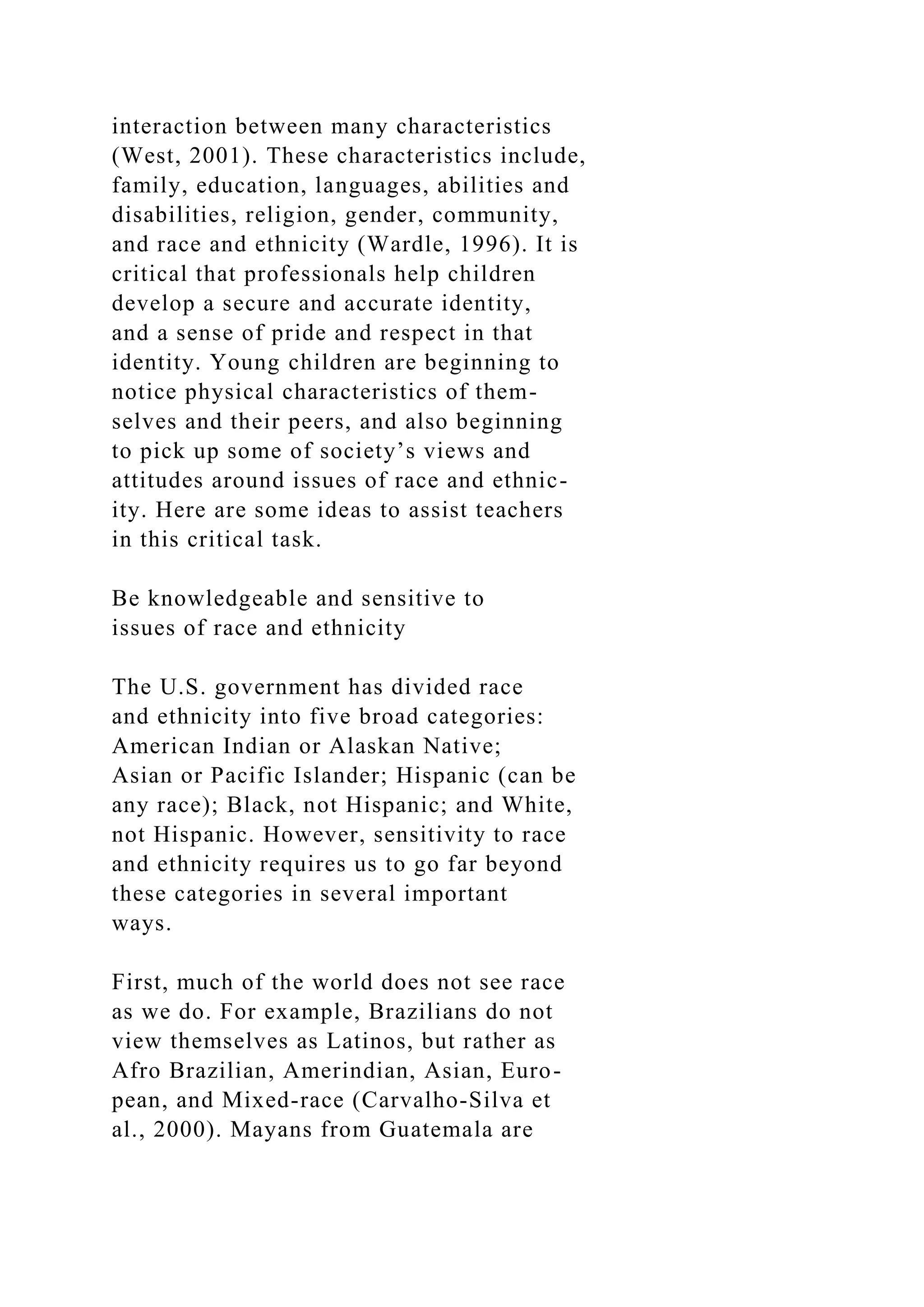 interaction between many characteristics
(West, 2001). These characteristics include,
family, education, languages, abilities and
disabilities, religion, gender, community,
and race and ethnicity (Wardle, 1996). It is
critical that professionals help children
develop a secure and accurate identity,
and a sense of pride and respect in that
identity. Young children are beginning to
notice physical characteristics of them-
selves and their peers, and also beginning
to pick up some of society’s views and
attitudes around issues of race and ethnic-
ity. Here are some ideas to assist teachers
in this critical task.
Be knowledgeable and sensitive to
issues of race and ethnicity
The U.S. government has divided race
and ethnicity into five broad categories:
American Indian or Alaskan Native;
Asian or Pacific Islander; Hispanic (can be
any race); Black, not Hispanic; and White,
not Hispanic. However, sensitivity to race
and ethnicity requires us to go far beyond
these categories in several important
ways.
First, much of the world does not see race
as we do. For example, Brazilians do not
view themselves as Latinos, but rather as
Afro Brazilian, Amerindian, Asian, Euro-
pean, and Mixed-race (Carvalho-Silva et
al., 2000). Mayans from Guatemala are
 
