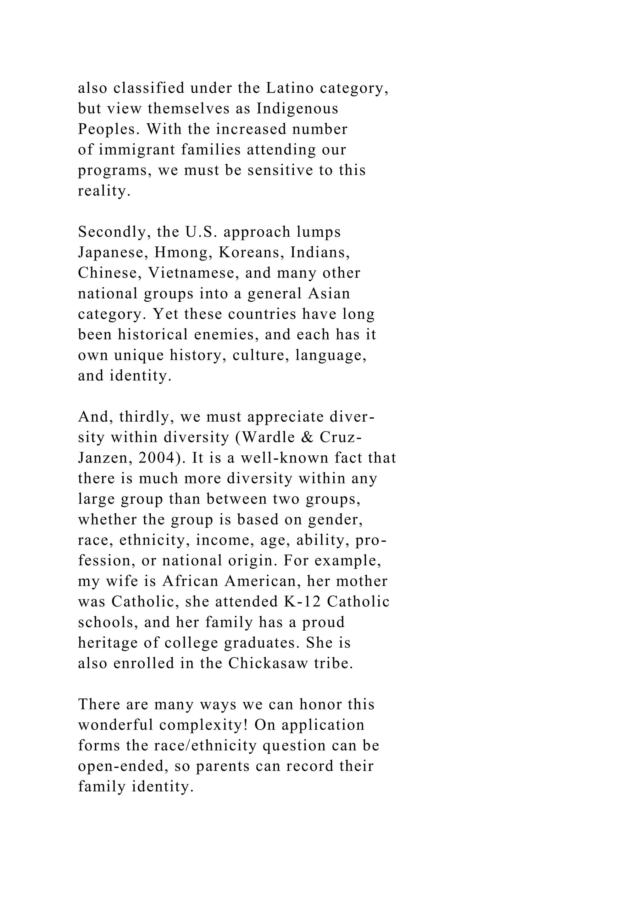 also classified under the Latino category,
but view themselves as Indigenous
Peoples. With the increased number
of immigrant families attending our
programs, we must be sensitive to this
reality.
Secondly, the U.S. approach lumps
Japanese, Hmong, Koreans, Indians,
Chinese, Vietnamese, and many other
national groups into a general Asian
category. Yet these countries have long
been historical enemies, and each has it
own unique history, culture, language,
and identity.
And, thirdly, we must appreciate diver-
sity within diversity (Wardle & Cruz-
Janzen, 2004). It is a well-known fact that
there is much more diversity within any
large group than between two groups,
whether the group is based on gender,
race, ethnicity, income, age, ability, pro-
fession, or national origin. For example,
my wife is African American, her mother
was Catholic, she attended K-12 Catholic
schools, and her family has a proud
heritage of college graduates. She is
also enrolled in the Chickasaw tribe.
There are many ways we can honor this
wonderful complexity! On application
forms the race/ethnicity question can be
open-ended, so parents can record their
family identity.
 