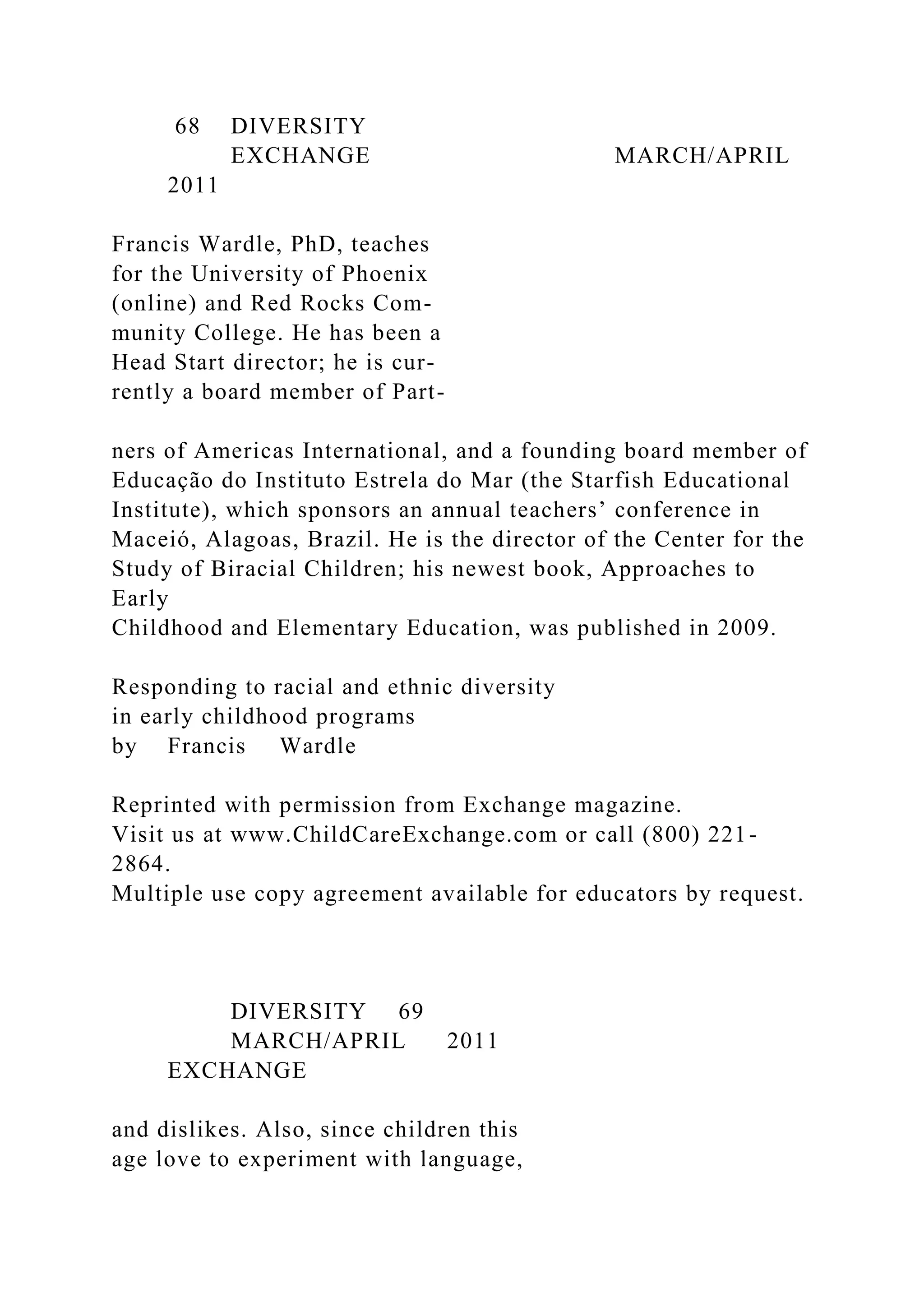 68 DIVERSITY
EXCHANGE MARCH/APRIL
2011
Francis Wardle, PhD, teaches
for the University of Phoenix
(online) and Red Rocks Com-
munity College. He has been a
Head Start director; he is cur-
rently a board member of Part-
ners of Americas International, and a founding board member of
Educação do Instituto Estrela do Mar (the Starfish Educational
Institute), which sponsors an annual teachers’ conference in
Maceió, Alagoas, Brazil. He is the director of the Center for the
Study of Biracial Children; his newest book, Approaches to
Early
Childhood and Elementary Education, was published in 2009.
Responding to racial and ethnic diversity
in early childhood programs
by Francis Wardle
Reprinted with permission from Exchange magazine.
Visit us at www.ChildCareExchange.com or call (800) 221-
2864.
Multiple use copy agreement available for educators by request.
DIVERSITY 69
MARCH/APRIL 2011
EXCHANGE
and dislikes. Also, since children this
age love to experiment with language,
 