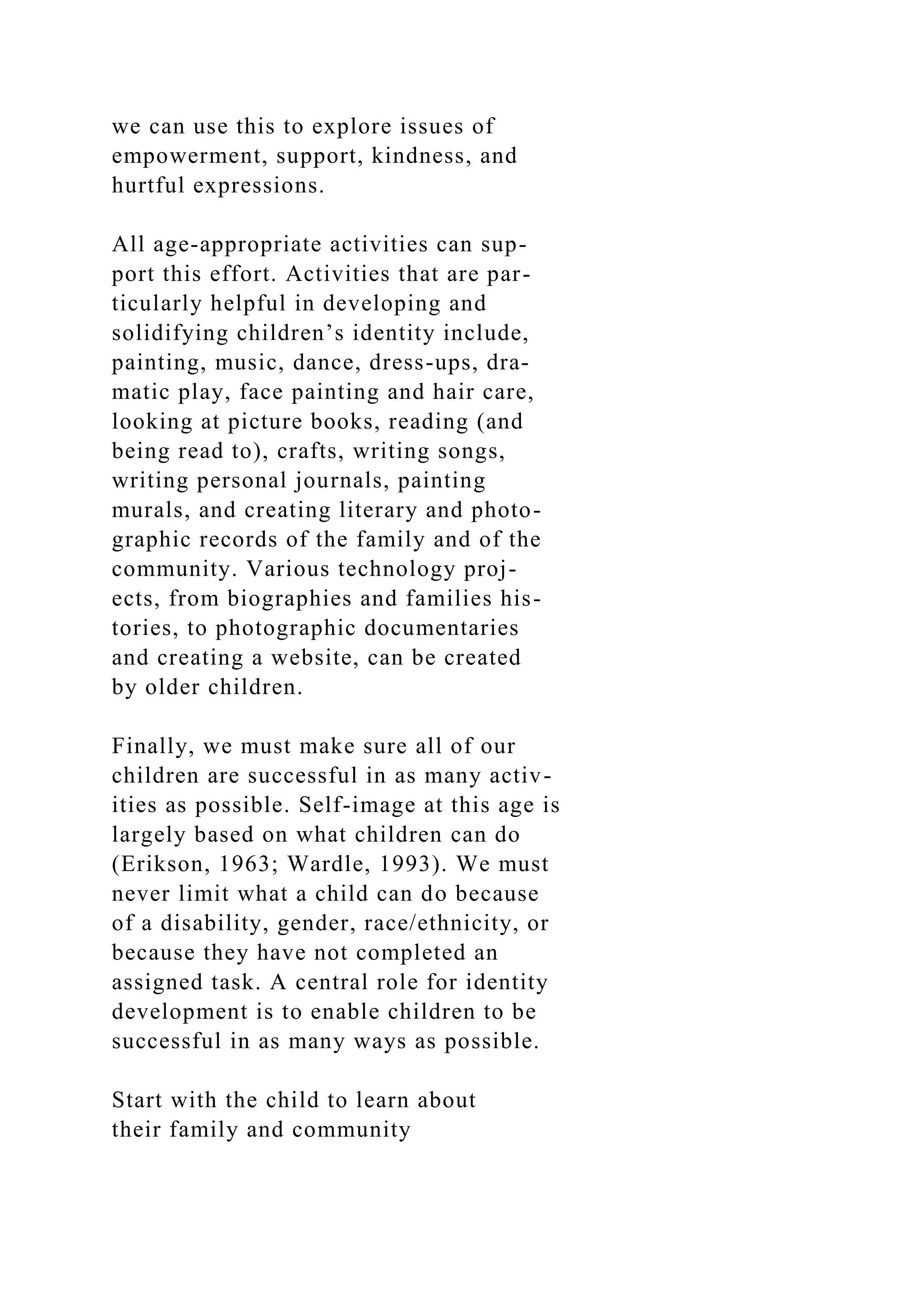 we can use this to explore issues of
empowerment, support, kindness, and
hurtful expressions.
All age-appropriate activities can sup-
port this effort. Activities that are par-
ticularly helpful in developing and
solidifying children’s identity include,
painting, music, dance, dress-ups, dra-
matic play, face painting and hair care,
looking at picture books, reading (and
being read to), crafts, writing songs,
writing personal journals, painting
murals, and creating literary and photo-
graphic records of the family and of the
community. Various technology proj-
ects, from biographies and families his-
tories, to photographic documentaries
and creating a website, can be created
by older children.
Finally, we must make sure all of our
children are successful in as many activ-
ities as possible. Self-image at this age is
largely based on what children can do
(Erikson, 1963; Wardle, 1993). We must
never limit what a child can do because
of a disability, gender, race/ethnicity, or
because they have not completed an
assigned task. A central role for identity
development is to enable children to be
successful in as many ways as possible.
Start with the child to learn about
their family and community
 