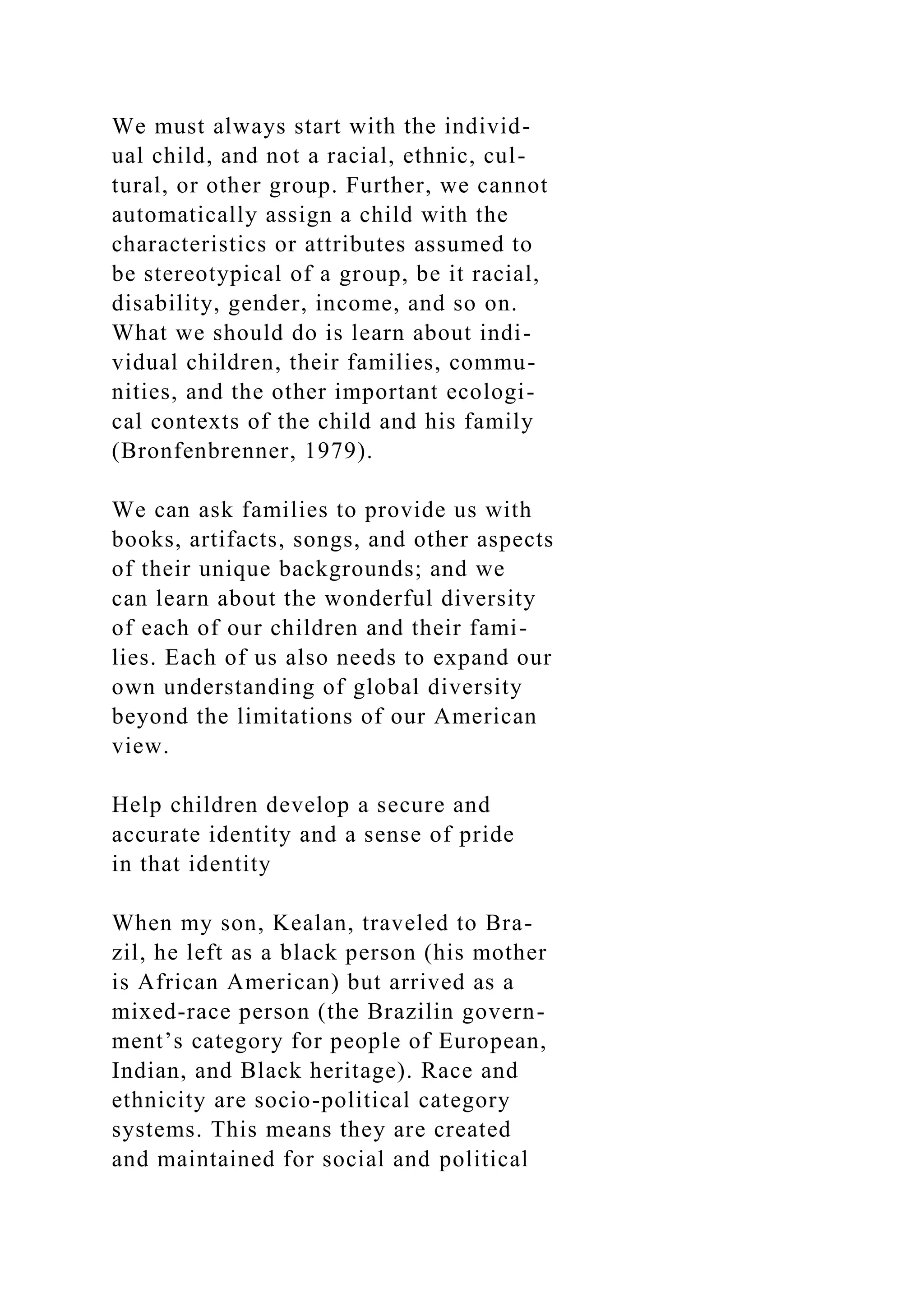 We must always start with the individ-
ual child, and not a racial, ethnic, cul-
tural, or other group. Further, we cannot
automatically assign a child with the
characteristics or attributes assumed to
be stereotypical of a group, be it racial,
disability, gender, income, and so on.
What we should do is learn about indi-
vidual children, their families, commu-
nities, and the other important ecologi-
cal contexts of the child and his family
(Bronfenbrenner, 1979).
We can ask families to provide us with
books, artifacts, songs, and other aspects
of their unique backgrounds; and we
can learn about the wonderful diversity
of each of our children and their fami-
lies. Each of us also needs to expand our
own understanding of global diversity
beyond the limitations of our American
view.
Help children develop a secure and
accurate identity and a sense of pride
in that identity
When my son, Kealan, traveled to Bra-
zil, he left as a black person (his mother
is African American) but arrived as a
mixed-race person (the Brazilin govern-
ment’s category for people of European,
Indian, and Black heritage). Race and
ethnicity are socio-political category
systems. This means they are created
and maintained for social and political
 