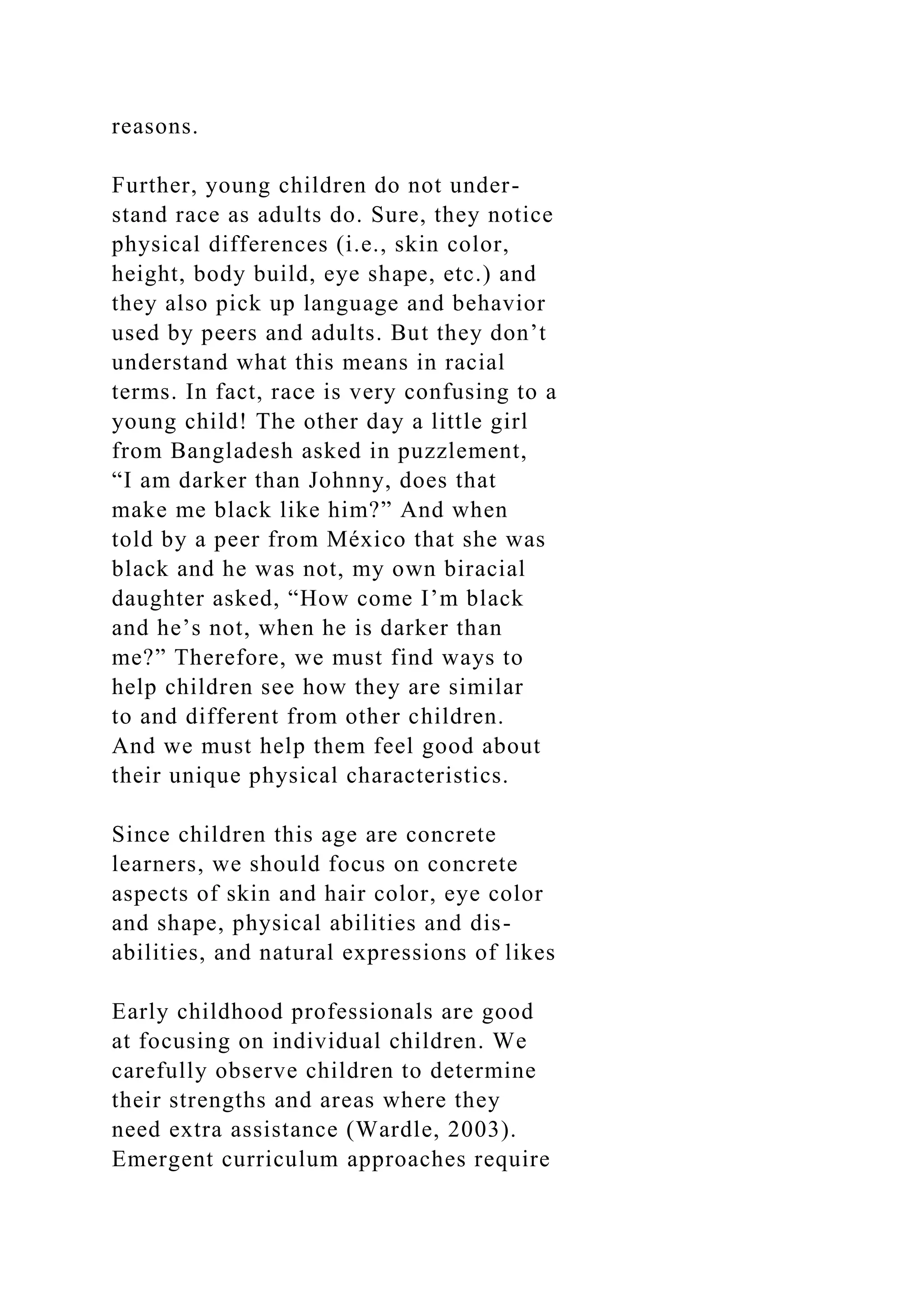 reasons.
Further, young children do not under-
stand race as adults do. Sure, they notice
physical differences (i.e., skin color,
height, body build, eye shape, etc.) and
they also pick up language and behavior
used by peers and adults. But they don’t
understand what this means in racial
terms. In fact, race is very confusing to a
young child! The other day a little girl
from Bangladesh asked in puzzlement,
“I am darker than Johnny, does that
make me black like him?” And when
told by a peer from México that she was
black and he was not, my own biracial
daughter asked, “How come I’m black
and he’s not, when he is darker than
me?” Therefore, we must find ways to
help children see how they are similar
to and different from other children.
And we must help them feel good about
their unique physical characteristics.
Since children this age are concrete
learners, we should focus on concrete
aspects of skin and hair color, eye color
and shape, physical abilities and dis-
abilities, and natural expressions of likes
Early childhood professionals are good
at focusing on individual children. We
carefully observe children to determine
their strengths and areas where they
need extra assistance (Wardle, 2003).
Emergent curriculum approaches require
 