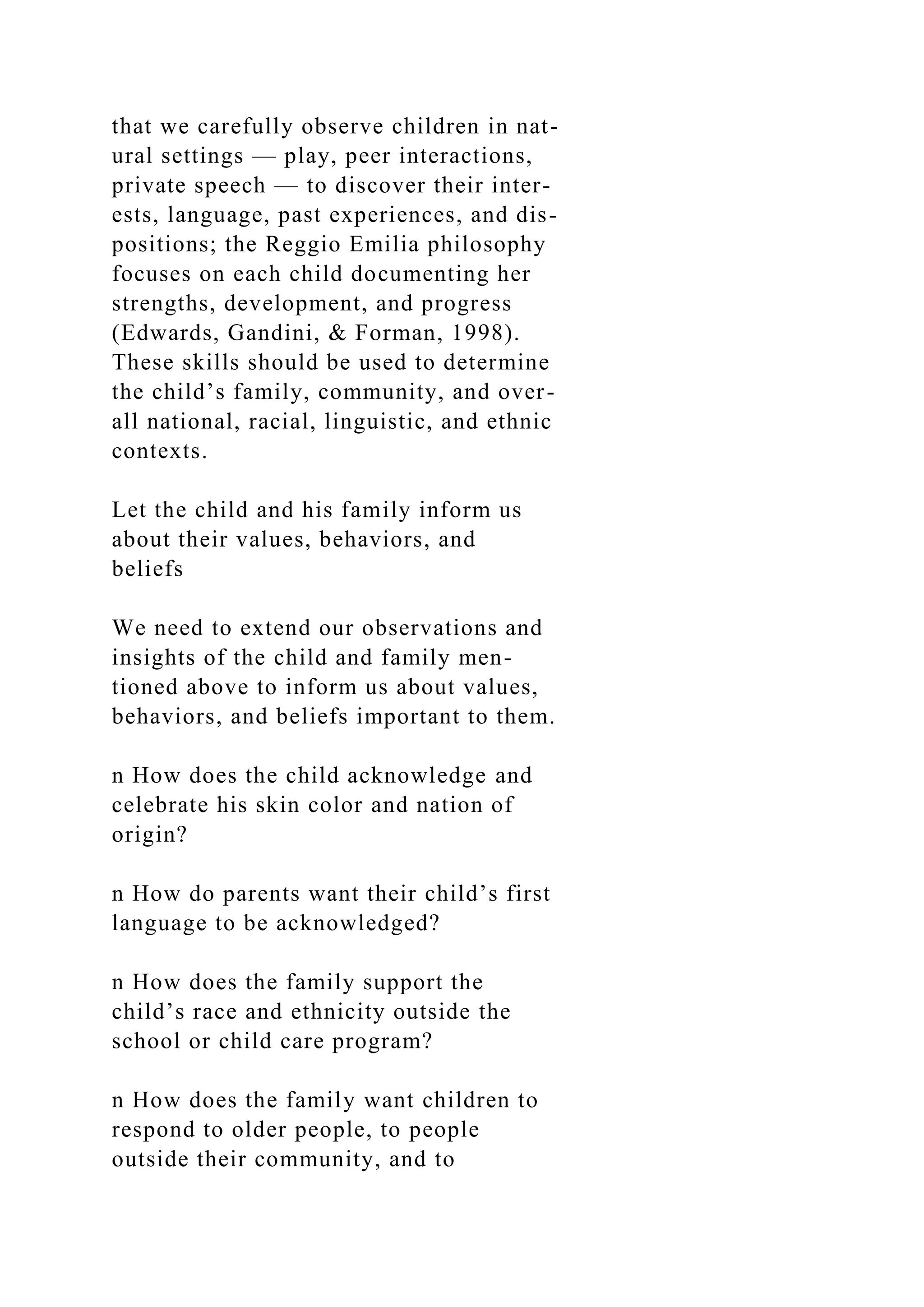 that we carefully observe children in nat-
ural settings — play, peer interactions,
private speech — to discover their inter-
ests, language, past experiences, and dis-
positions; the Reggio Emilia philosophy
focuses on each child documenting her
strengths, development, and progress
(Edwards, Gandini, & Forman, 1998).
These skills should be used to determine
the child’s family, community, and over-
all national, racial, linguistic, and ethnic
contexts.
Let the child and his family inform us
about their values, behaviors, and
beliefs
We need to extend our observations and
insights of the child and family men-
tioned above to inform us about values,
behaviors, and beliefs important to them.
n How does the child acknowledge and
celebrate his skin color and nation of
origin?
n How do parents want their child’s first
language to be acknowledged?
n How does the family support the
child’s race and ethnicity outside the
school or child care program?
n How does the family want children to
respond to older people, to people
outside their community, and to
 