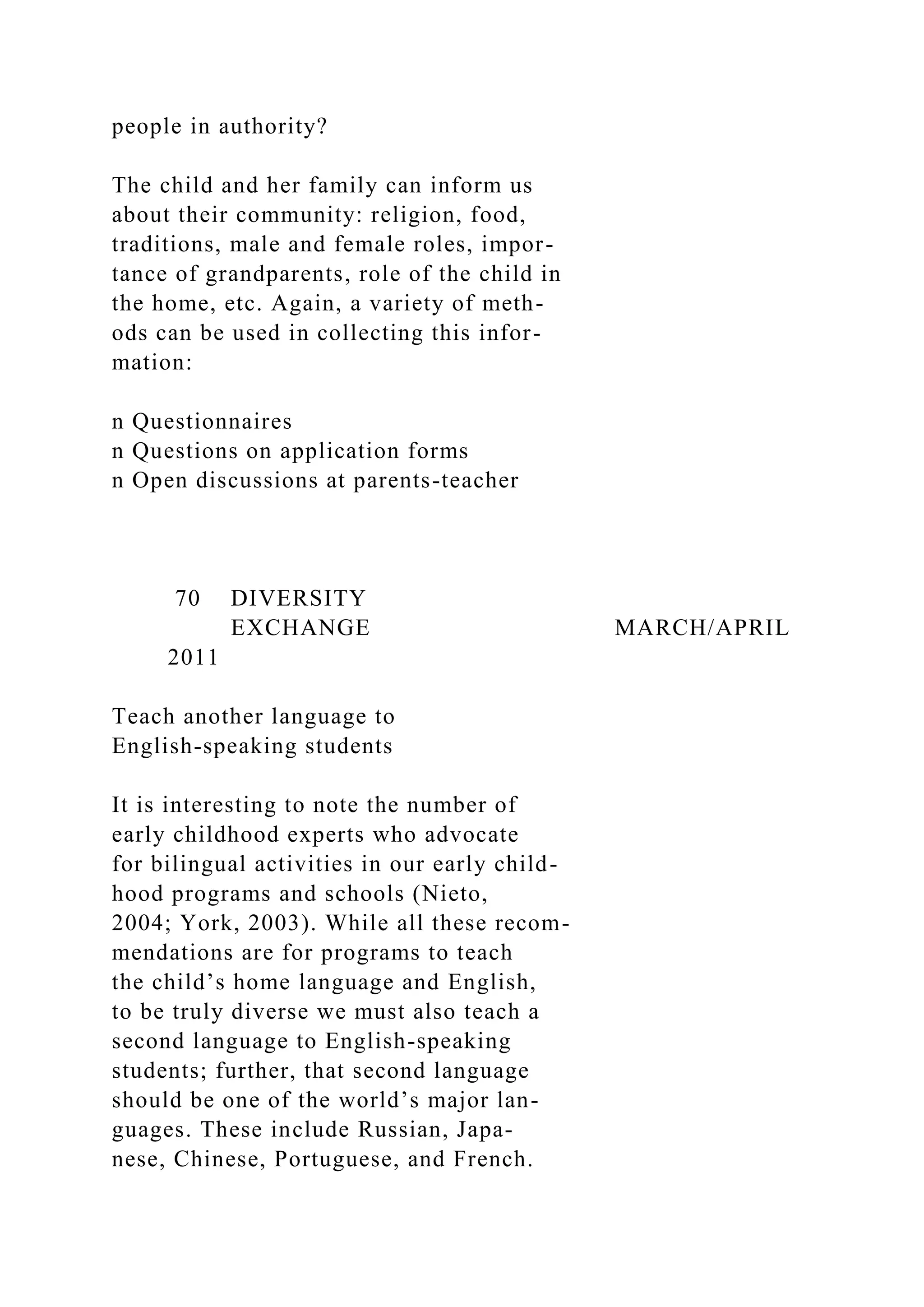 people in authority?
The child and her family can inform us
about their community: religion, food,
traditions, male and female roles, impor-
tance of grandparents, role of the child in
the home, etc. Again, a variety of meth-
ods can be used in collecting this infor-
mation:
n Questionnaires
n Questions on application forms
n Open discussions at parents-teacher
70 DIVERSITY
EXCHANGE MARCH/APRIL
2011
Teach another language to
English-speaking students
It is interesting to note the number of
early childhood experts who advocate
for bilingual activities in our early child-
hood programs and schools (Nieto,
2004; York, 2003). While all these recom-
mendations are for programs to teach
the child’s home language and English,
to be truly diverse we must also teach a
second language to English-speaking
students; further, that second language
should be one of the world’s major lan-
guages. These include Russian, Japa-
nese, Chinese, Portuguese, and French.
 