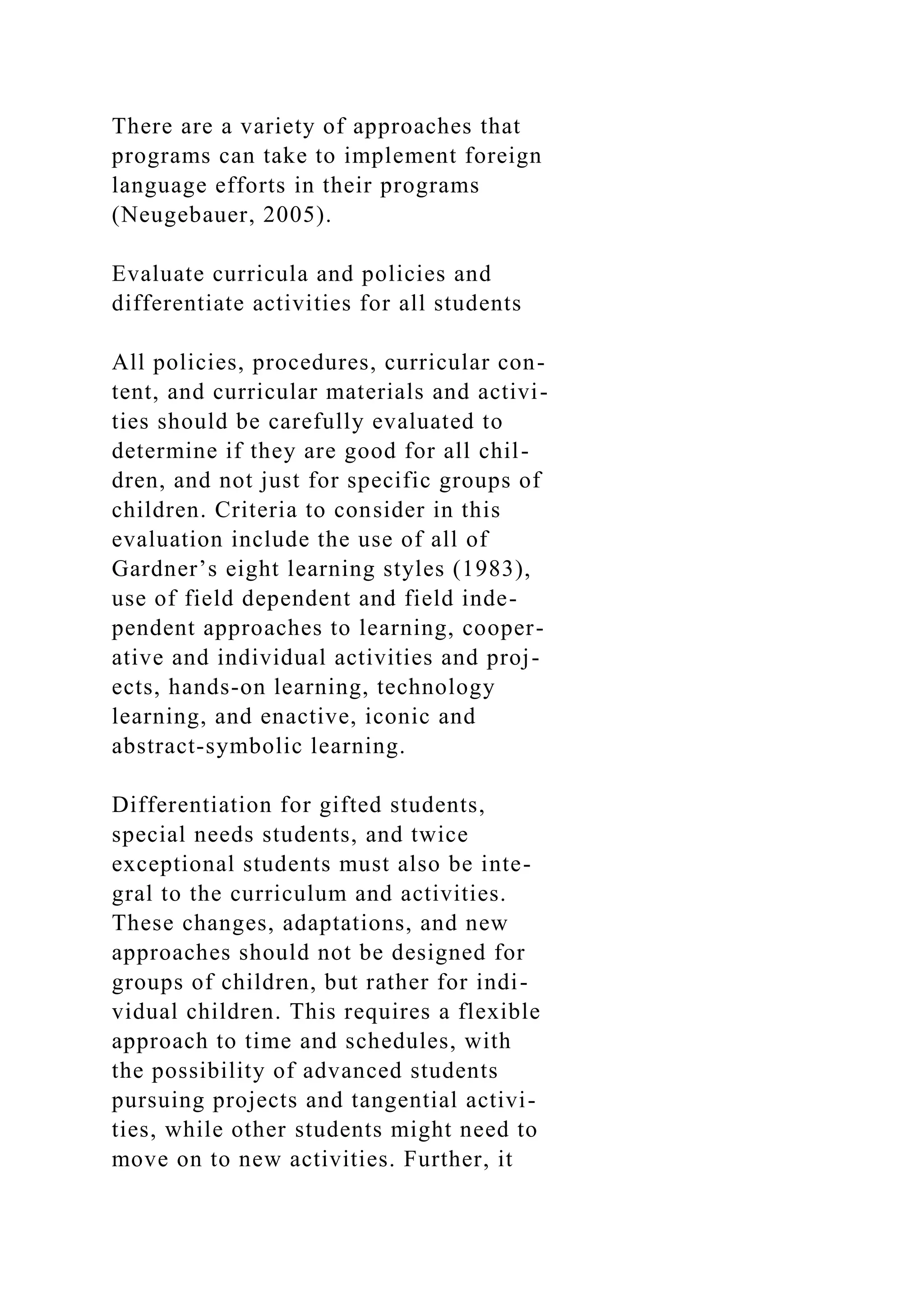There are a variety of approaches that
programs can take to implement foreign
language efforts in their programs
(Neugebauer, 2005).
Evaluate curricula and policies and
differentiate activities for all students
All policies, procedures, curricular con-
tent, and curricular materials and activi-
ties should be carefully evaluated to
determine if they are good for all chil-
dren, and not just for specific groups of
children. Criteria to consider in this
evaluation include the use of all of
Gardner’s eight learning styles (1983),
use of field dependent and field inde-
pendent approaches to learning, cooper-
ative and individual activities and proj-
ects, hands-on learning, technology
learning, and enactive, iconic and
abstract-symbolic learning.
Differentiation for gifted students,
special needs students, and twice
exceptional students must also be inte-
gral to the curriculum and activities.
These changes, adaptations, and new
approaches should not be designed for
groups of children, but rather for indi-
vidual children. This requires a flexible
approach to time and schedules, with
the possibility of advanced students
pursuing projects and tangential activi-
ties, while other students might need to
move on to new activities. Further, it
 