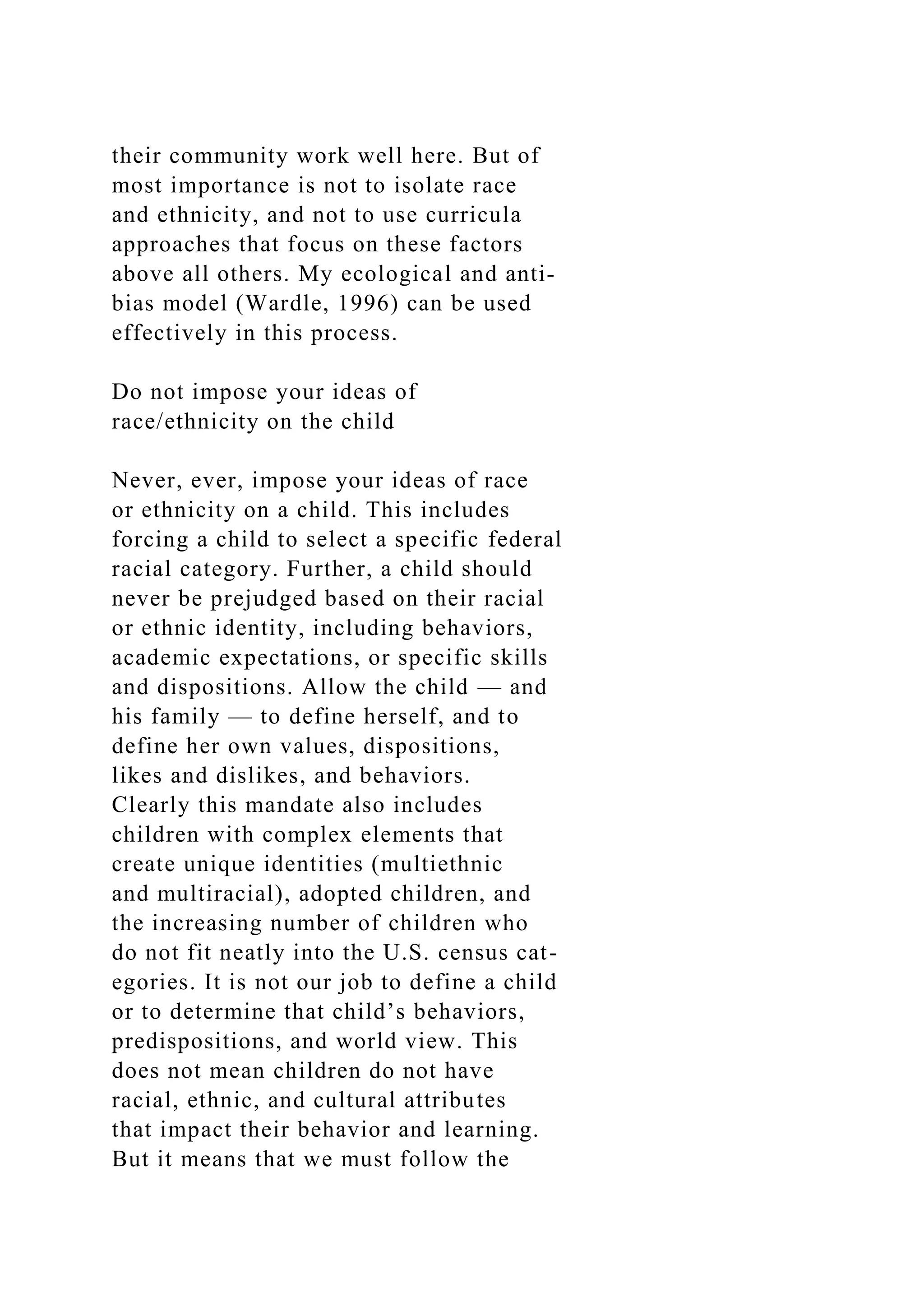 their community work well here. But of
most importance is not to isolate race
and ethnicity, and not to use curricula
approaches that focus on these factors
above all others. My ecological and anti-
bias model (Wardle, 1996) can be used
effectively in this process.
Do not impose your ideas of
race/ethnicity on the child
Never, ever, impose your ideas of race
or ethnicity on a child. This includes
forcing a child to select a specific federal
racial category. Further, a child should
never be prejudged based on their racial
or ethnic identity, including behaviors,
academic expectations, or specific skills
and dispositions. Allow the child — and
his family — to define herself, and to
define her own values, dispositions,
likes and dislikes, and behaviors.
Clearly this mandate also includes
children with complex elements that
create unique identities (multiethnic
and multiracial), adopted children, and
the increasing number of children who
do not fit neatly into the U.S. census cat-
egories. It is not our job to define a child
or to determine that child’s behaviors,
predispositions, and world view. This
does not mean children do not have
racial, ethnic, and cultural attributes
that impact their behavior and learning.
But it means that we must follow the
 