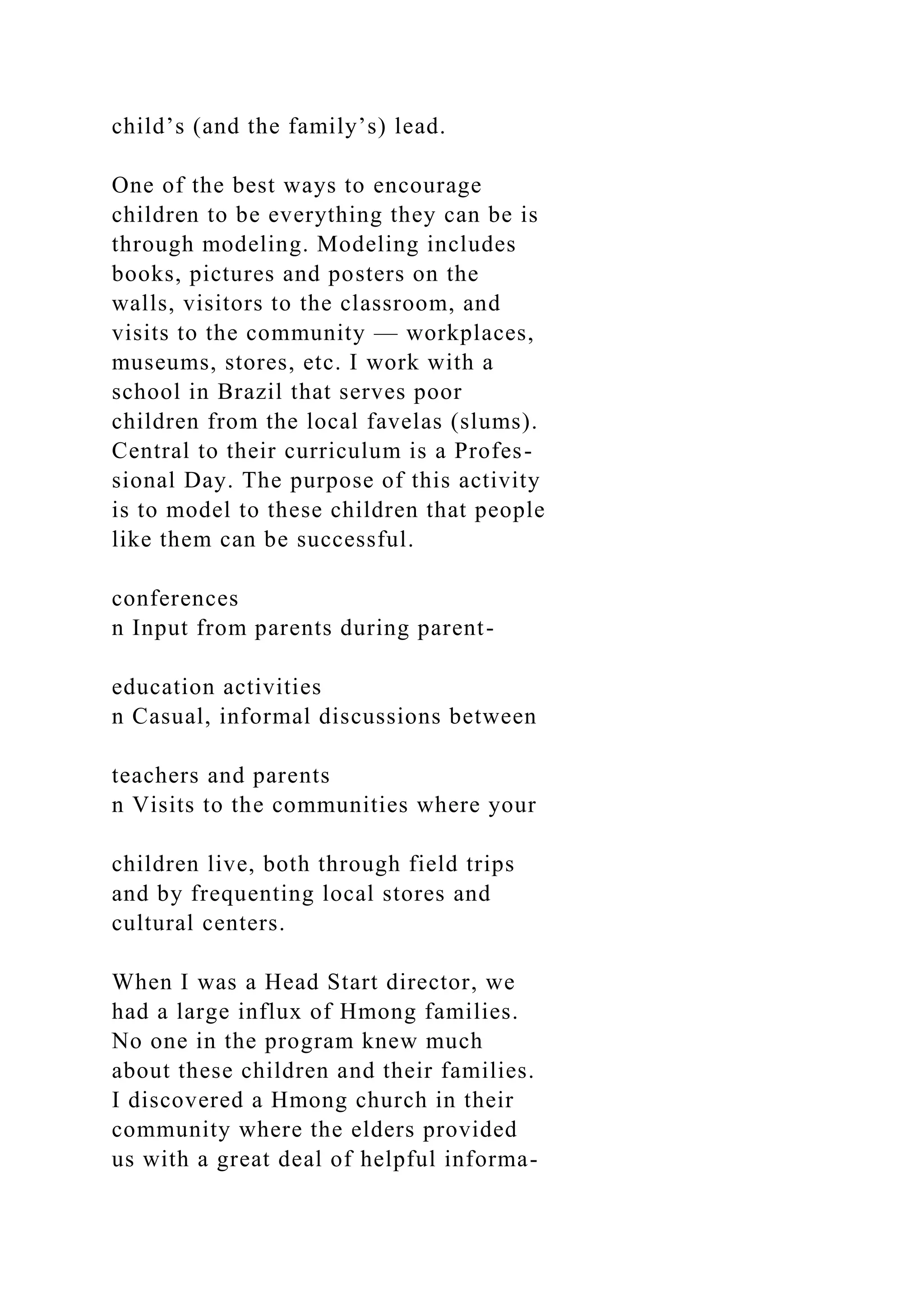 child’s (and the family’s) lead.
One of the best ways to encourage
children to be everything they can be is
through modeling. Modeling includes
books, pictures and posters on the
walls, visitors to the classroom, and
visits to the community — workplaces,
museums, stores, etc. I work with a
school in Brazil that serves poor
children from the local favelas (slums).
Central to their curriculum is a Profes-
sional Day. The purpose of this activity
is to model to these children that people
like them can be successful.
conferences
n Input from parents during parent-
education activities
n Casual, informal discussions between
teachers and parents
n Visits to the communities where your
children live, both through field trips
and by frequenting local stores and
cultural centers.
When I was a Head Start director, we
had a large influx of Hmong families.
No one in the program knew much
about these children and their families.
I discovered a Hmong church in their
community where the elders provided
us with a great deal of helpful informa-
 