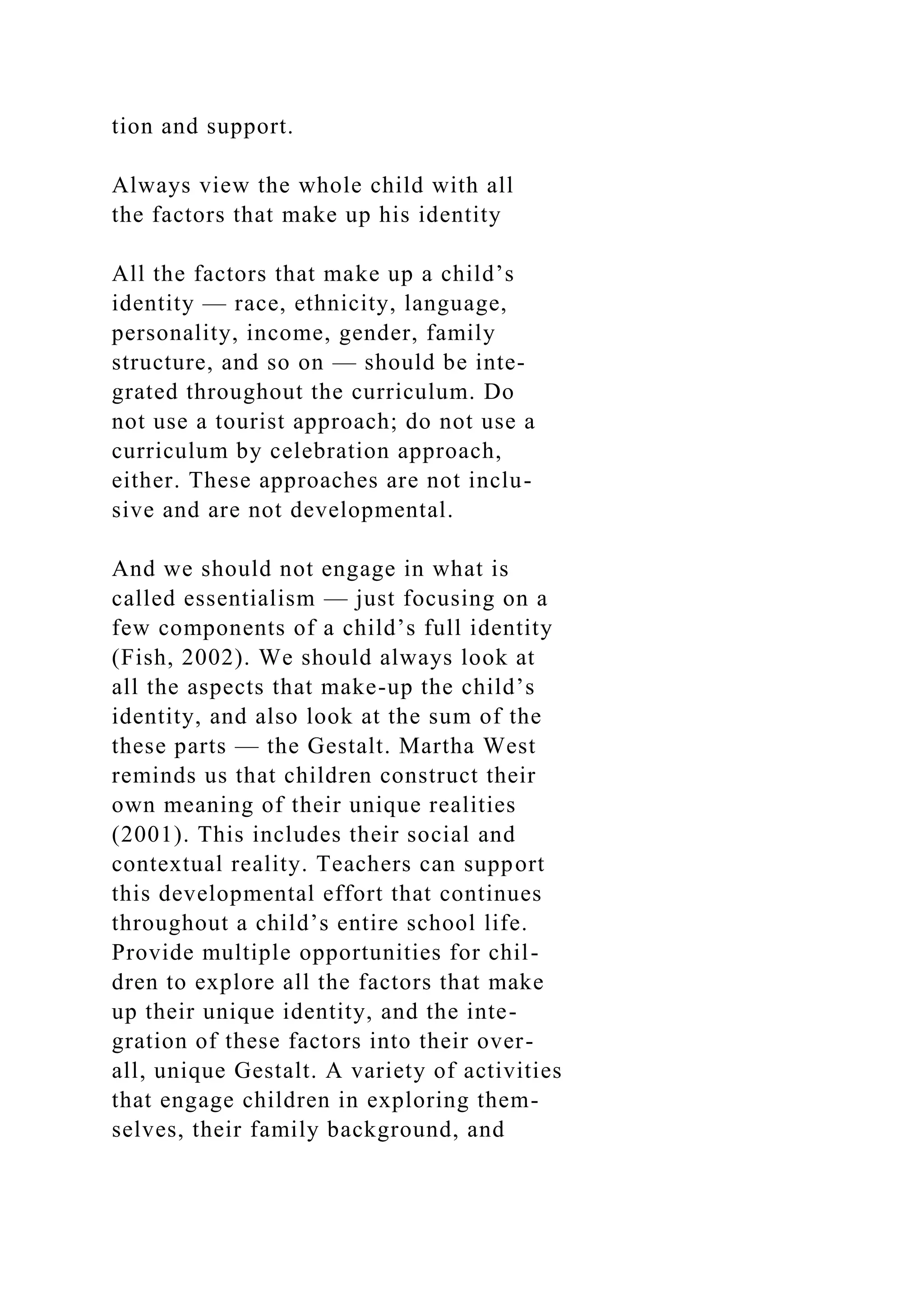 tion and support.
Always view the whole child with all
the factors that make up his identity
All the factors that make up a child’s
identity — race, ethnicity, language,
personality, income, gender, family
structure, and so on — should be inte-
grated throughout the curriculum. Do
not use a tourist approach; do not use a
curriculum by celebration approach,
either. These approaches are not inclu-
sive and are not developmental.
And we should not engage in what is
called essentialism — just focusing on a
few components of a child’s full identity
(Fish, 2002). We should always look at
all the aspects that make-up the child’s
identity, and also look at the sum of the
these parts — the Gestalt. Martha West
reminds us that children construct their
own meaning of their unique realities
(2001). This includes their social and
contextual reality. Teachers can support
this developmental effort that continues
throughout a child’s entire school life.
Provide multiple opportunities for chil-
dren to explore all the factors that make
up their unique identity, and the inte-
gration of these factors into their over-
all, unique Gestalt. A variety of activities
that engage children in exploring them-
selves, their family background, and
 