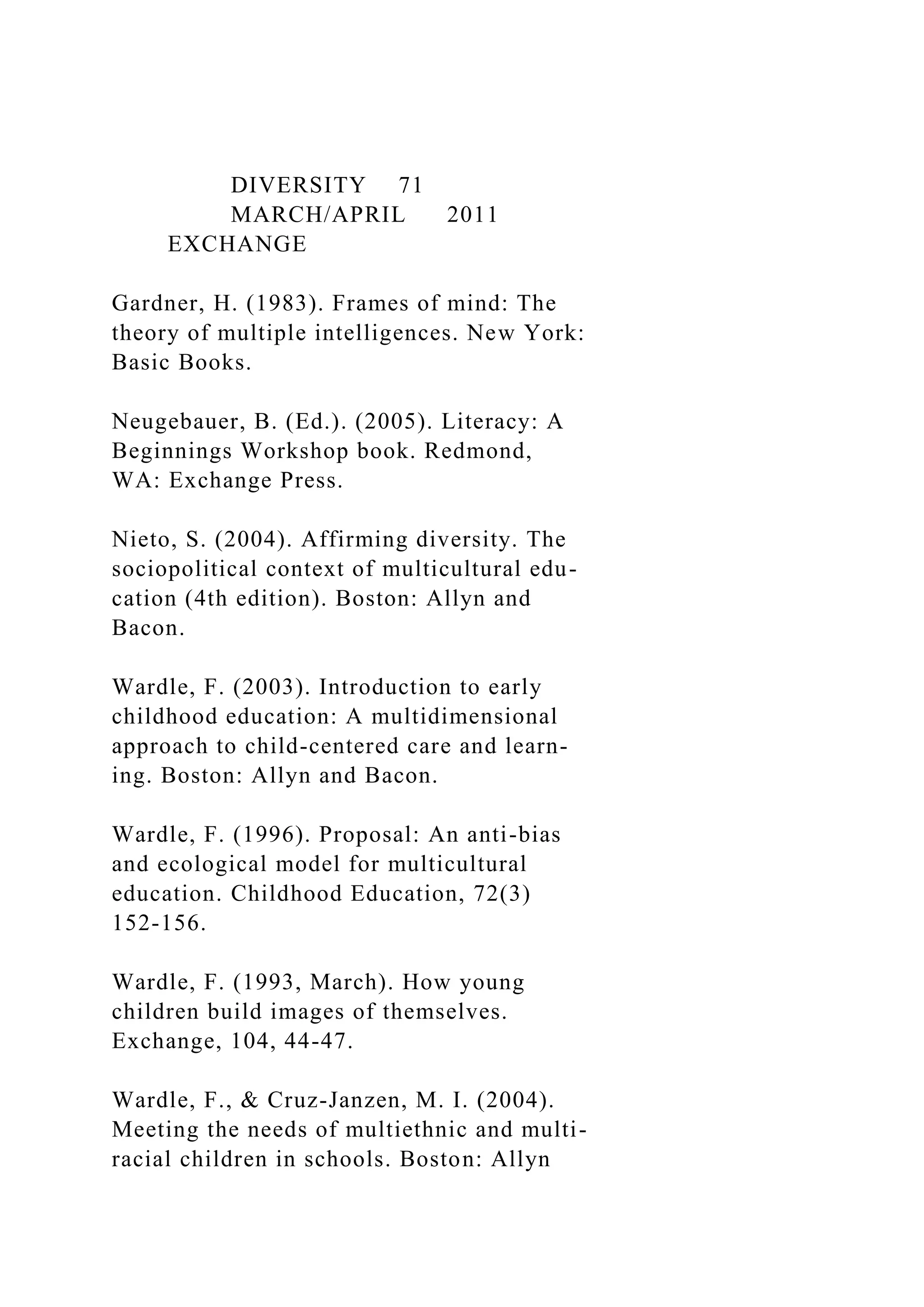 DIVERSITY 71
MARCH/APRIL 2011
EXCHANGE
Gardner, H. (1983). Frames of mind: The
theory of multiple intelligences. New York:
Basic Books.
Neugebauer, B. (Ed.). (2005). Literacy: A
Beginnings Workshop book. Redmond,
WA: Exchange Press.
Nieto, S. (2004). Affirming diversity. The
sociopolitical context of multicultural edu-
cation (4th edition). Boston: Allyn and
Bacon.
Wardle, F. (2003). Introduction to early
childhood education: A multidimensional
approach to child-centered care and learn-
ing. Boston: Allyn and Bacon.
Wardle, F. (1996). Proposal: An anti-bias
and ecological model for multicultural
education. Childhood Education, 72(3)
152-156.
Wardle, F. (1993, March). How young
children build images of themselves.
Exchange, 104, 44-47.
Wardle, F., & Cruz-Janzen, M. I. (2004).
Meeting the needs of multiethnic and multi-
racial children in schools. Boston: Allyn
 