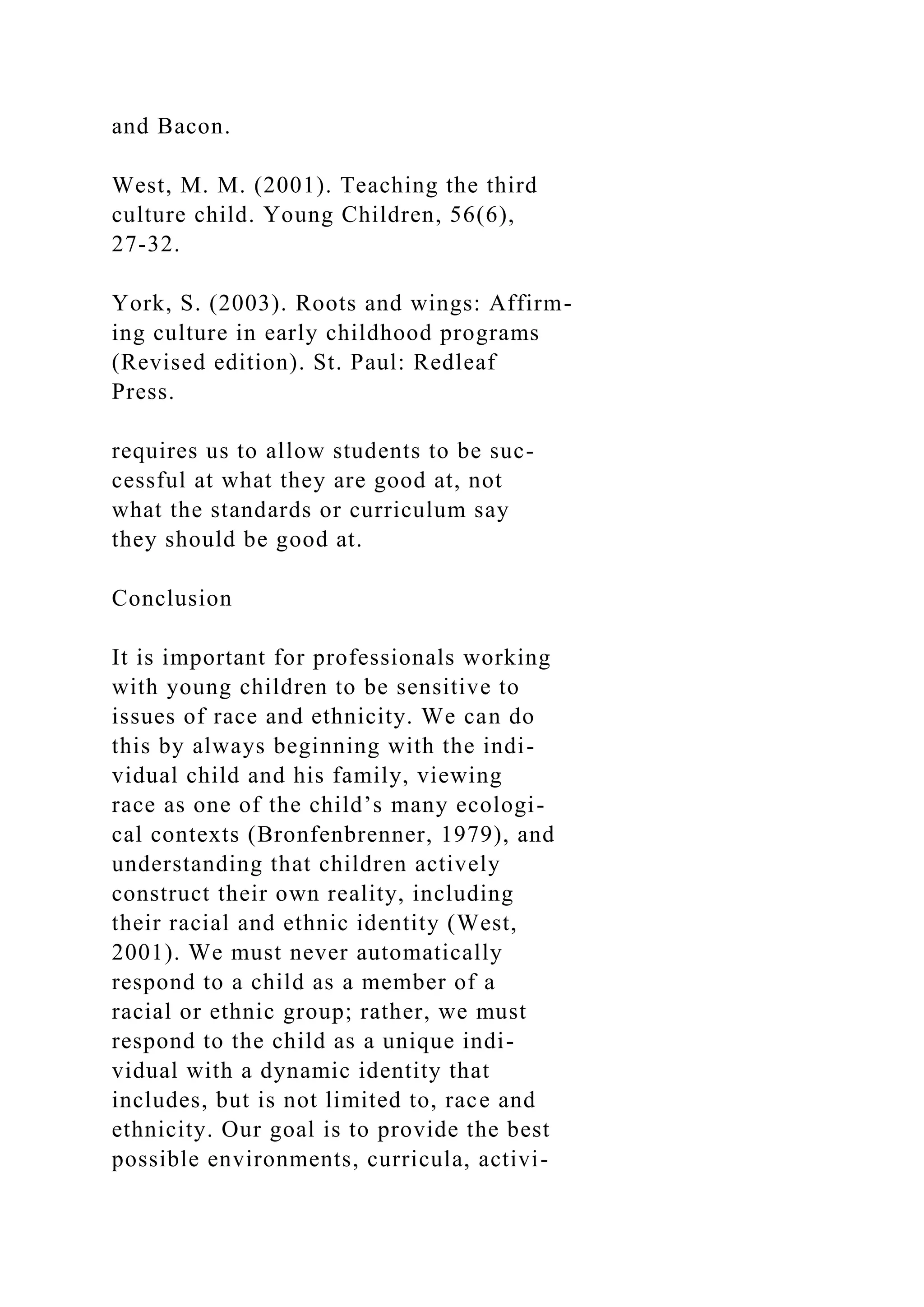and Bacon.
West, M. M. (2001). Teaching the third
culture child. Young Children, 56(6),
27-32.
York, S. (2003). Roots and wings: Affirm-
ing culture in early childhood programs
(Revised edition). St. Paul: Redleaf
Press.
requires us to allow students to be suc-
cessful at what they are good at, not
what the standards or curriculum say
they should be good at.
Conclusion
It is important for professionals working
with young children to be sensitive to
issues of race and ethnicity. We can do
this by always beginning with the indi-
vidual child and his family, viewing
race as one of the child’s many ecologi-
cal contexts (Bronfenbrenner, 1979), and
understanding that children actively
construct their own reality, including
their racial and ethnic identity (West,
2001). We must never automatically
respond to a child as a member of a
racial or ethnic group; rather, we must
respond to the child as a unique indi-
vidual with a dynamic identity that
includes, but is not limited to, race and
ethnicity. Our goal is to provide the best
possible environments, curricula, activi-
 