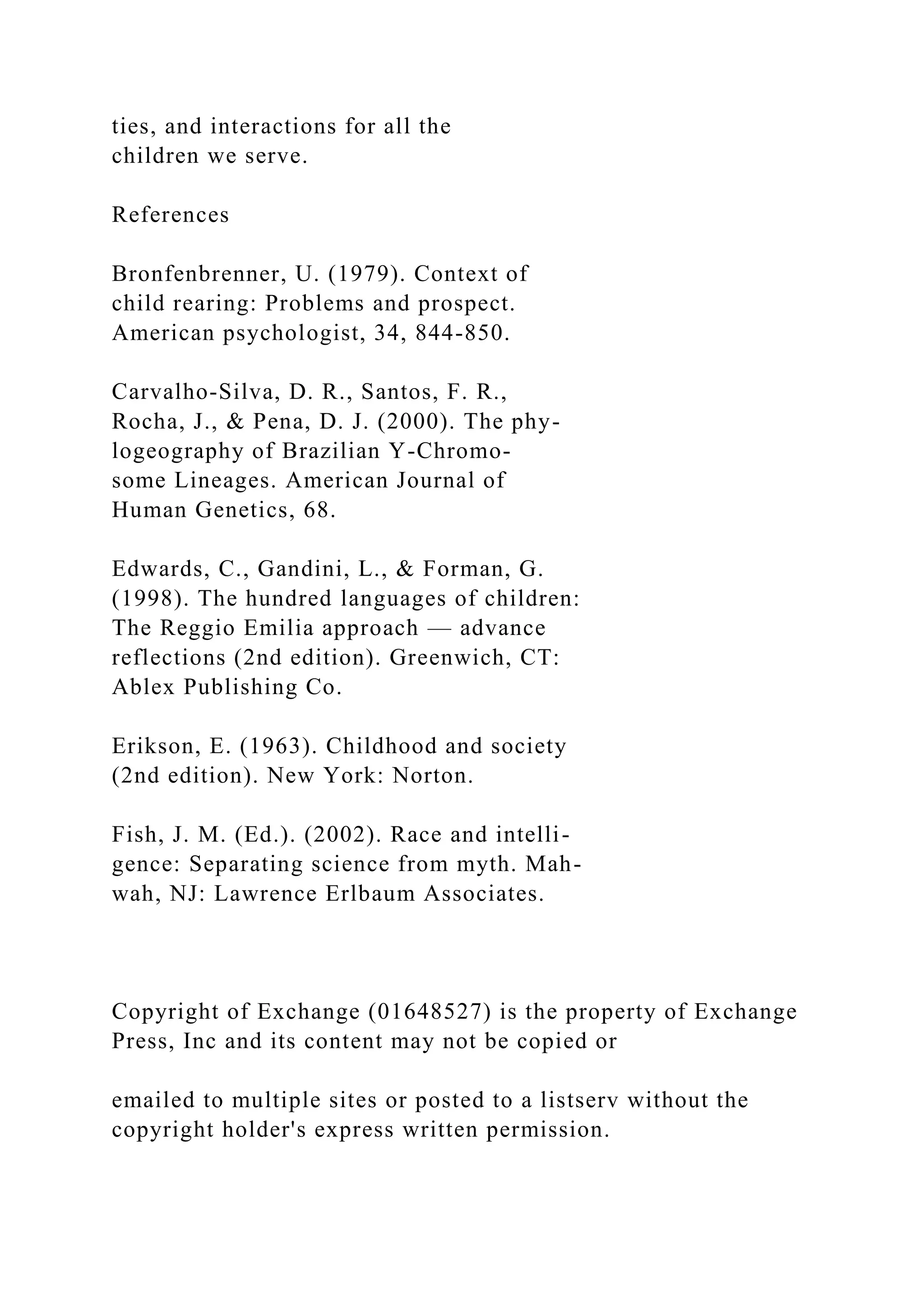 ties, and interactions for all the
children we serve.
References
Bronfenbrenner, U. (1979). Context of
child rearing: Problems and prospect.
American psychologist, 34, 844-850.
Carvalho-Silva, D. R., Santos, F. R.,
Rocha, J., & Pena, D. J. (2000). The phy-
logeography of Brazilian Y-Chromo-
some Lineages. American Journal of
Human Genetics, 68.
Edwards, C., Gandini, L., & Forman, G.
(1998). The hundred languages of children:
The Reggio Emilia approach — advance
reflections (2nd edition). Greenwich, CT:
Ablex Publishing Co.
Erikson, E. (1963). Childhood and society
(2nd edition). New York: Norton.
Fish, J. M. (Ed.). (2002). Race and intelli-
gence: Separating science from myth. Mah-
wah, NJ: Lawrence Erlbaum Associates.
Copyright of Exchange (01648527) is the property of Exchange
Press, Inc and its content may not be copied or
emailed to multiple sites or posted to a listserv without the
copyright holder's express written permission.
 
