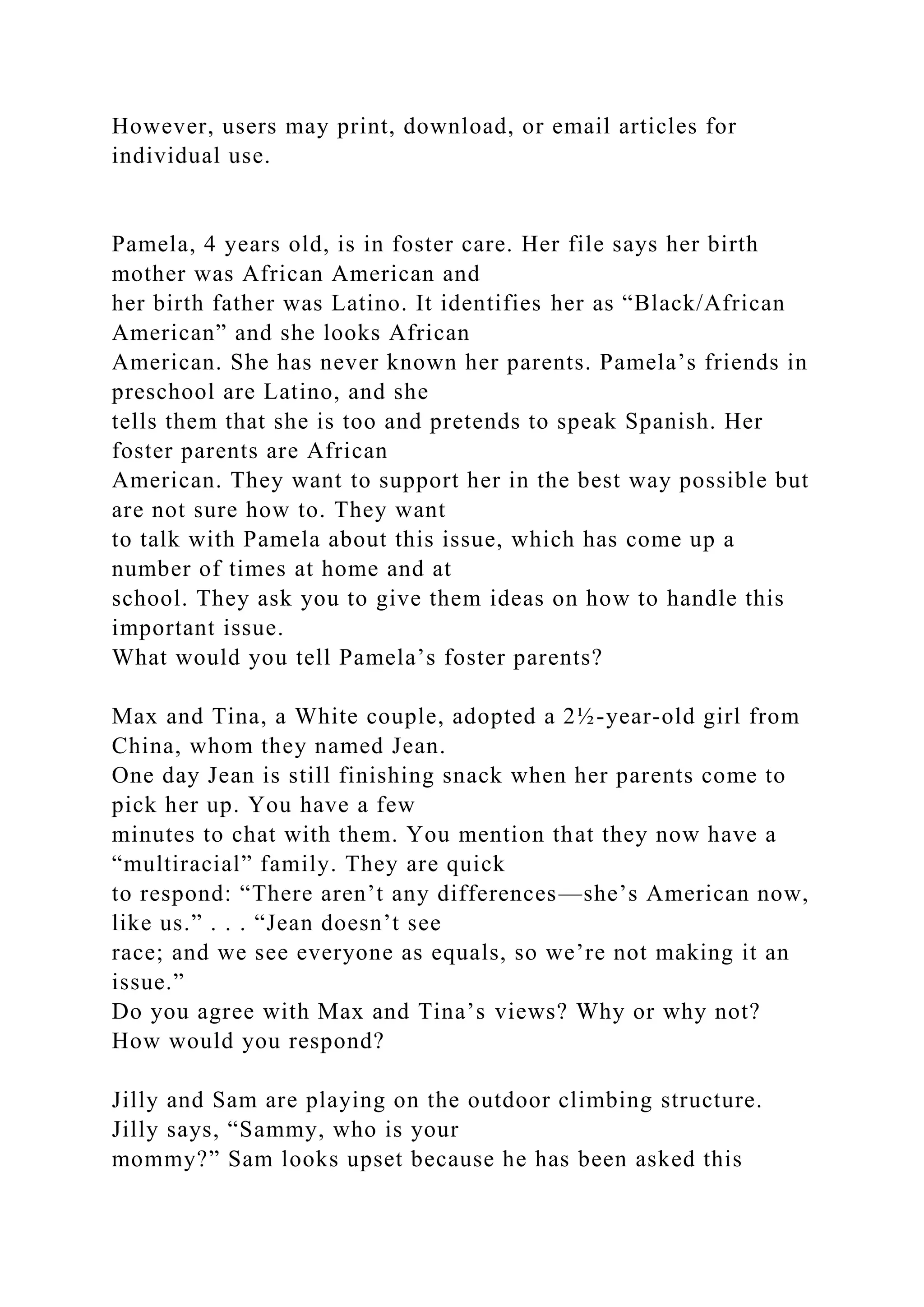 However, users may print, download, or email articles for
individual use.
Pamela, 4 years old, is in foster care. Her file says her birth
mother was African American and
her birth father was Latino. It identifies her as “Black/African
American” and she looks African
American. She has never known her parents. Pamela’s friends in
preschool are Latino, and she
tells them that she is too and pretends to speak Spanish. Her
foster parents are African
American. They want to support her in the best way possible but
are not sure how to. They want
to talk with Pamela about this issue, which has come up a
number of times at home and at
school. They ask you to give them ideas on how to handle this
important issue.
What would you tell Pamela’s foster parents?
Max and Tina, a White couple, adopted a 2½-year-old girl from
China, whom they named Jean.
One day Jean is still finishing snack when her parents come to
pick her up. You have a few
minutes to chat with them. You mention that they now have a
“multiracial” family. They are quick
to respond: “There aren’t any differences—she’s American now,
like us.” . . . “Jean doesn’t see
race; and we see everyone as equals, so we’re not making it an
issue.”
Do you agree with Max and Tina’s views? Why or why not?
How would you respond?
Jilly and Sam are playing on the outdoor climbing structure.
Jilly says, “Sammy, who is your
mommy?” Sam looks upset because he has been asked this
 