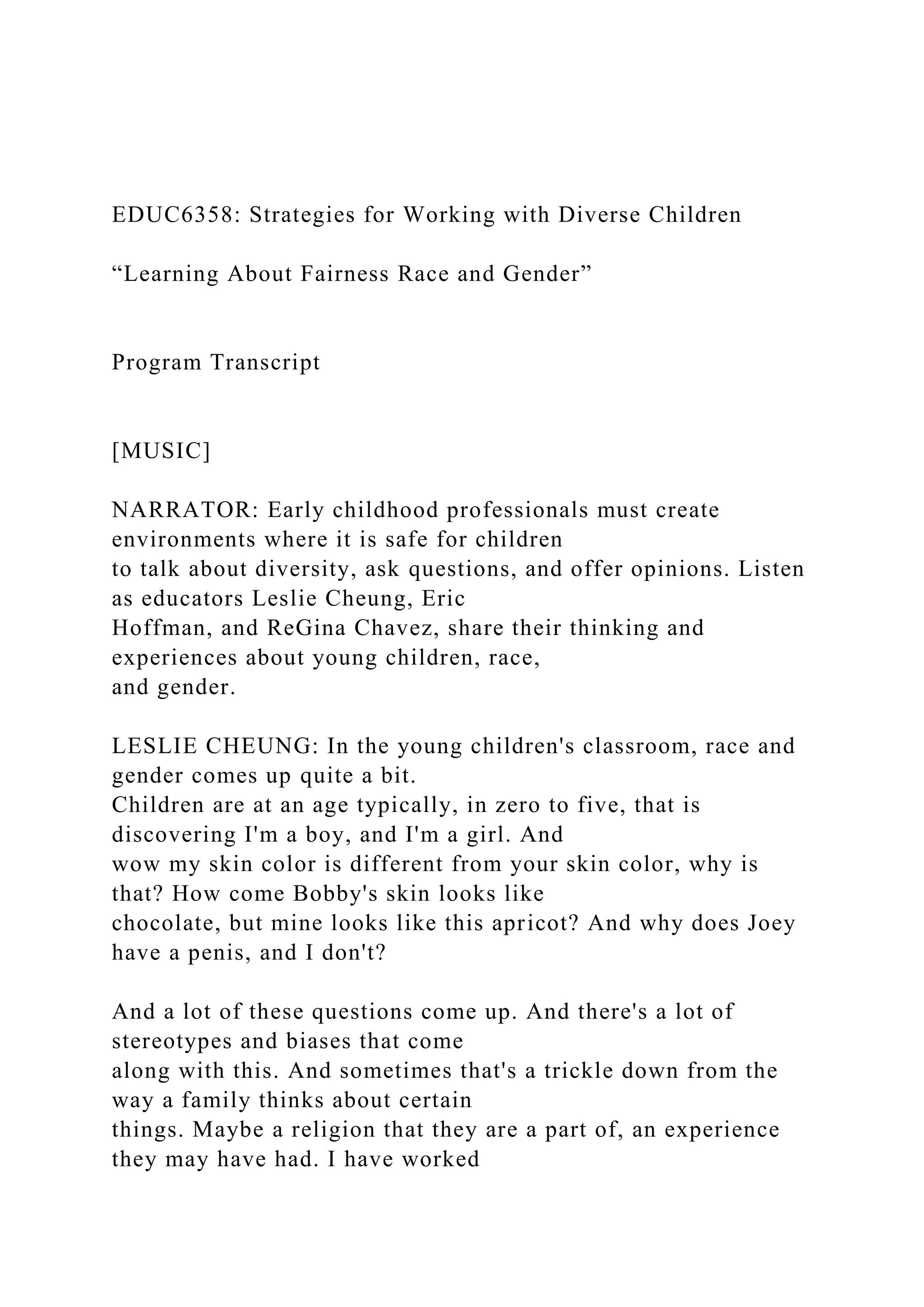 EDUC6358: Strategies for Working with Diverse Children
“Learning About Fairness Race and Gender”
Program Transcript
[MUSIC]
NARRATOR: Early childhood professionals must create
environments where it is safe for children
to talk about diversity, ask questions, and offer opinions. Listen
as educators Leslie Cheung, Eric
Hoffman, and ReGina Chavez, share their thinking and
experiences about young children, race,
and gender.
LESLIE CHEUNG: In the young children's classroom, race and
gender comes up quite a bit.
Children are at an age typically, in zero to five, that is
discovering I'm a boy, and I'm a girl. And
wow my skin color is different from your skin color, why is
that? How come Bobby's skin looks like
chocolate, but mine looks like this apricot? And why does Joey
have a penis, and I don't?
And a lot of these questions come up. And there's a lot of
stereotypes and biases that come
along with this. And sometimes that's a trickle down from the
way a family thinks about certain
things. Maybe a religion that they are a part of, an experience
they may have had. I have worked
 