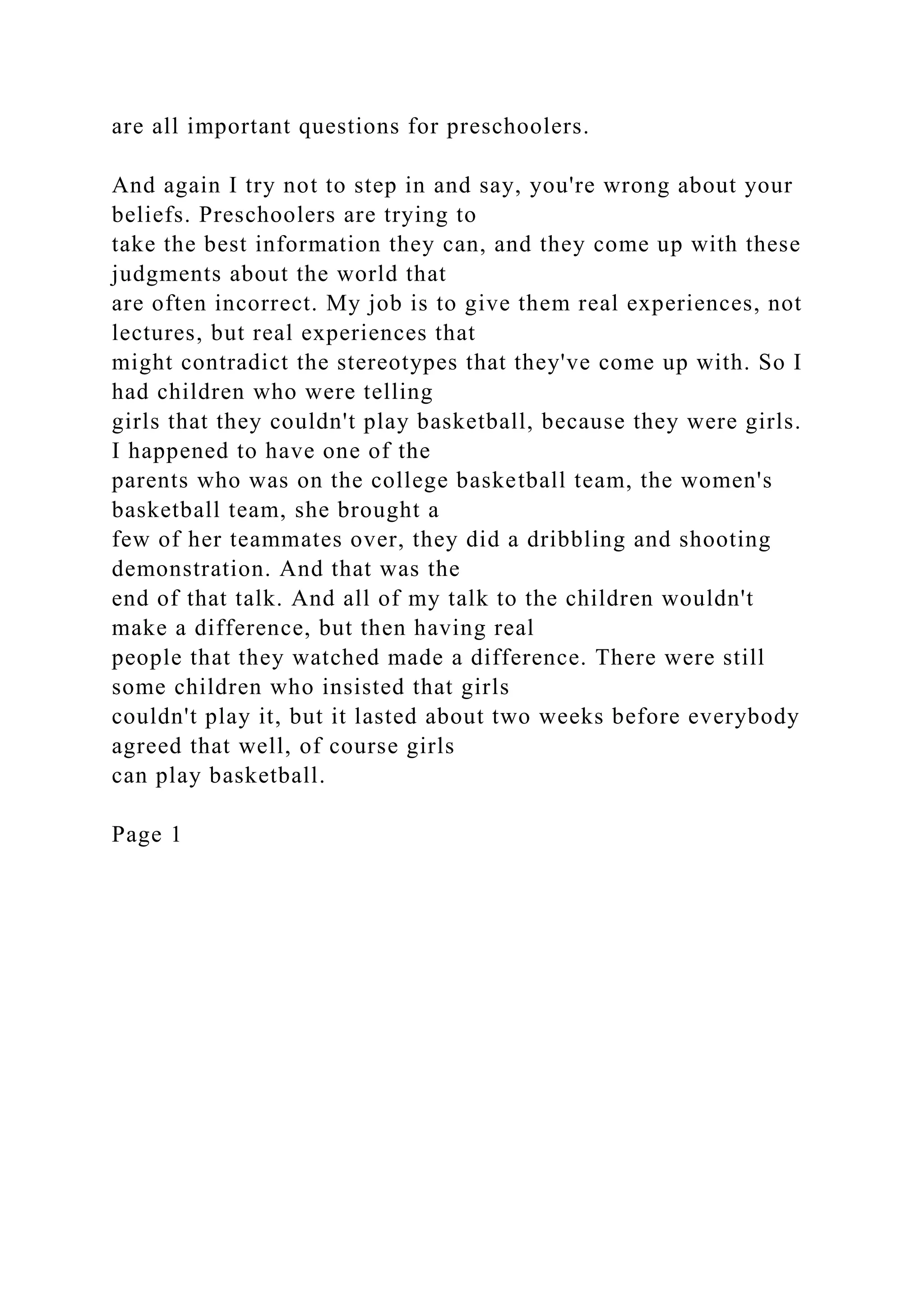 are all important questions for preschoolers.
And again I try not to step in and say, you're wrong about your
beliefs. Preschoolers are trying to
take the best information they can, and they come up with these
judgments about the world that
are often incorrect. My job is to give them real experiences, not
lectures, but real experiences that
might contradict the stereotypes that they've come up with. So I
had children who were telling
girls that they couldn't play basketball, because they were girls.
I happened to have one of the
parents who was on the college basketball team, the women's
basketball team, she brought a
few of her teammates over, they did a dribbling and shooting
demonstration. And that was the
end of that talk. And all of my talk to the children wouldn't
make a difference, but then having real
people that they watched made a difference. There were still
some children who insisted that girls
couldn't play it, but it lasted about two weeks before everybody
agreed that well, of course girls
can play basketball.
Page 1
 