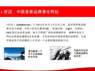 1 折店：中国首家品牌清仓网站

 1 折店（ yizhedian.com）于 2011 年 8 月 1 日正式上线，是中国首家品牌
 清仓电子商城，目前 1 折店云集 NI KE 、阿迪达斯、 E sprit 、吉蒂拉、
 S B O 等众多知名品牌。致力于帮助厂商快速销售库存，缓解存货压力，
 同时全部商品遵循 0.5 折起售， 3 折封顶的价格承诺面向消费者。为追
 求高品质生活的精明人士开创一个全新的愉悦购物方式。



              我们瞄准一个                     与国内外近百
              五千亿的服装                     个服装品牌达
              折扣市场                       成合作
 