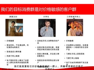 家庭主妇                大学生            三四线城市的人
                                               群




   • 价格敏感               • 没有经济实力消费高价的产     • 价格敏感
                          品
   • 更加实际 , 不在意品牌 , 而                      • 对品牌的认知度低 , 但是渴
     在意质地和款式            • 但是对款式非常在意 , 希望     望拥有一二线城市的生活和
                          用低价购买到款式好的衣服       产品
   • 容易造成口碑传播
                        • 容易口碑传播 , 并且受口碑   • 习惯在手机上获取信息
   • 热衷于网上购物              的影响大
                                           • 习惯于网上购物
    电子商务实际上解决了这部       • 有固定的场所获取这部分客
     分人群在非周末的逛街的需         户                 由于当地实体购物不发达造
     求                                       成
              我们就是要吸引对价格最敏感的一群人 , 用最有诱惑的价格打
                      • 习惯网上购物
资料来源 :   团队分析               动他们 !
 