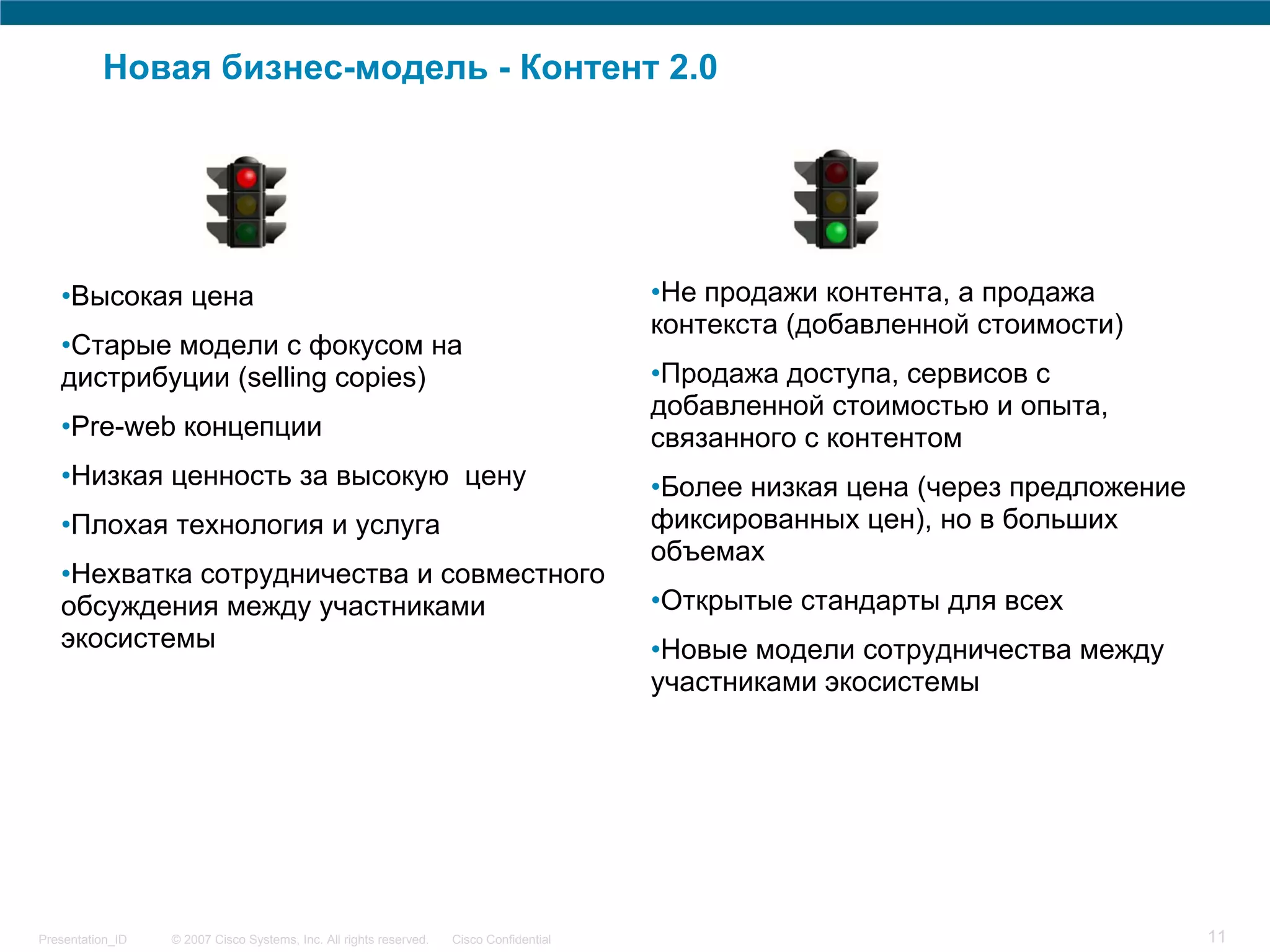 Новая бизнес-модель - Контент 2.0




   •Высокая цена                                                                         •Не продажи контента, а продажа
                                                                                         контекста (добавленной стоимости)
   •Старые модели с фокусом на
   дистрибуции (selling copies)                                                          •Продажа доступа, сервисов с
                                                                                         добавленной стоимостью и опыта,
   •Pre-web концепции                                                                    связанного с контентом
   •Низкая ценность за высокую цену                                                      •Более низкая цена (через предложение
   •Плохая технология и услуга                                                           фиксированных цен), но в больших
                                                                                         объемах
   •Нехватка сотрудничества и совместного
   обсуждения между участниками                                                          •Открытые стандарты для всех
   экосистемы                                                                            •Новые модели сотрудничества между
                                                                                         участниками экосистемы




Presentation_ID   © 2007 Cisco Systems, Inc. All rights reserved.   Cisco Confidential                                           11
 