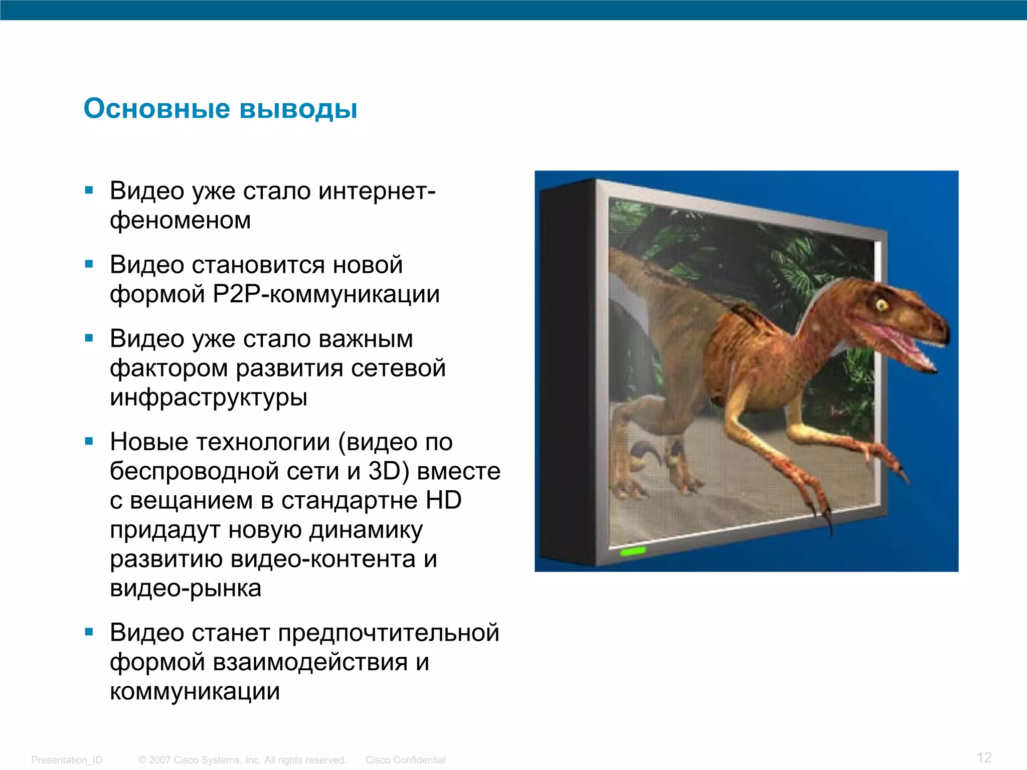 Основные выводы

                  Видео уже стало интернет-
                  феноменом
                  Видео становится новой
                  формой P2P-коммуникации
                  Видео уже стало важным
                  фактором развития сетевой
                  инфраструктуры
                  Новые технологии (видео по
                  беспроводной сети и 3D) вместе
                  с вещанием в стандартне HD
                  придадут новую динамику
                  развитию видео-контента и
                  видео-рынка
                  Видео станет предпочтительной
                  формой взаимодействия и
                  коммуникации

Presentation_ID     © 2007 Cisco Systems, Inc. All rights reserved.   Cisco Confidential   12
 