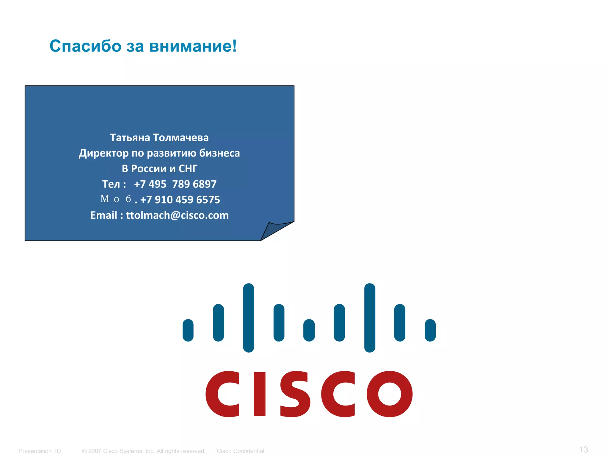 Спасибо за внимание!




                       Татьяна Толмачева
                  Директор по развитию бизнеса
                           В России и СНГ
                      Тел :   +7 495  789 6897
                     Моб. +7 910 459 6575
                    Email : ttolmach@cisco.com




Presentation_ID   © 2007 Cisco Systems, Inc. All rights reserved.   Cisco Confidential   13
 
