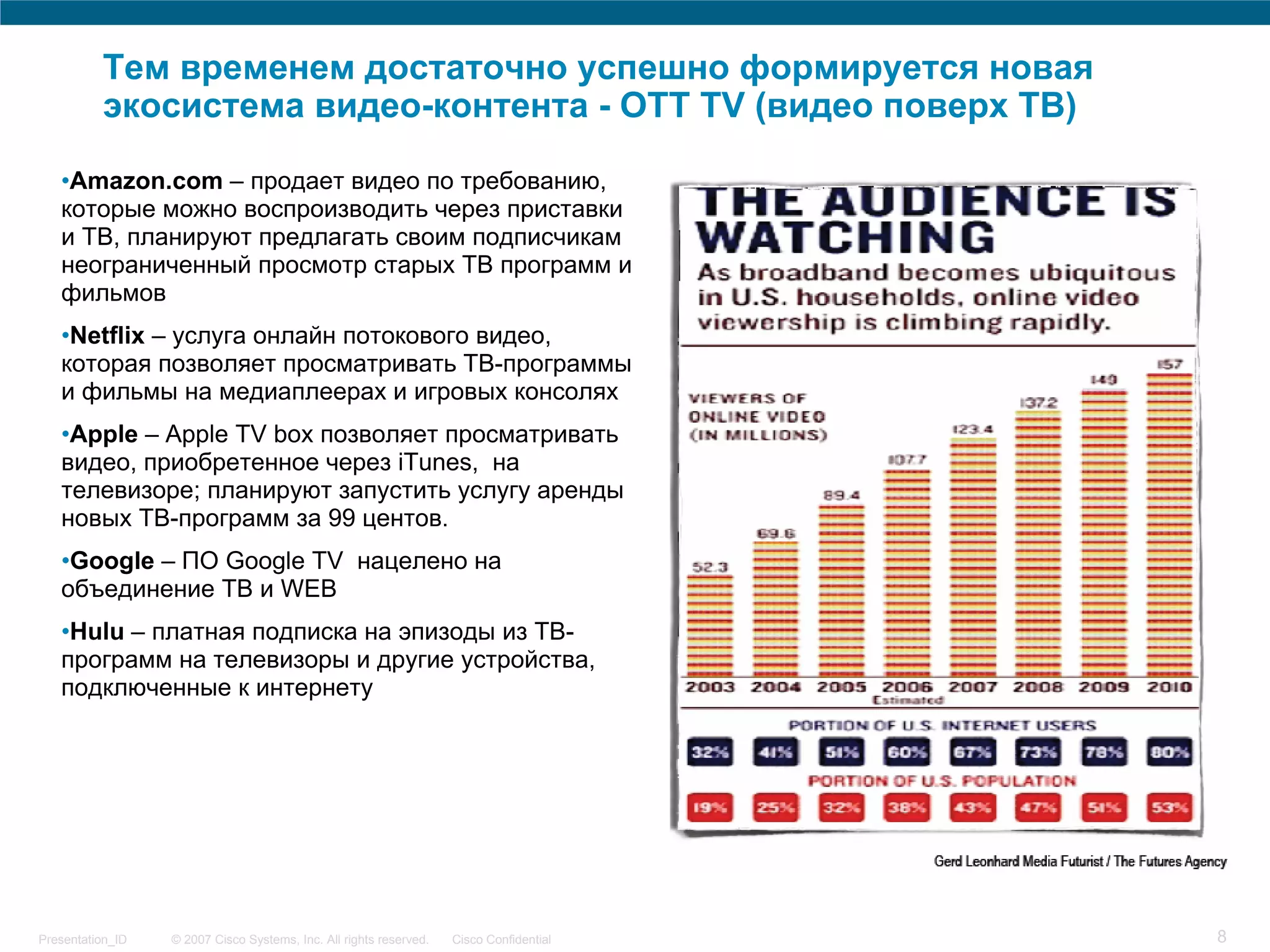 Тем временем достаточно успешно формируется новая
          экосистема видео-контента - OTT TV (видео поверх ТВ)

   •Amazon.com – продает видео по требованию,
   которые можно воспроизводить через приставки
   и ТВ, планируют предлагать своим подписчикам
   неограниченный просмотр старых ТВ программ и
   фильмов
   •Netflix – услуга онлайн потокового видео,
   которая позволяет просматривать ТВ-программы
   и фильмы на медиаплеерах и игровых консолях
   •Apple – Apple TV box позволяет просматривать
   видео, приобретенное через iTunes, на
   телевизоре; планируют запустить услугу аренды
   новых ТВ-программ за 99 центов.
   •Google – ПО Google TV нацелено на
   объединение ТВ и WEB
   •Hulu – платная подписка на эпизоды из ТВ-
   программ на телевизоры и другие устройства,
   подключенные к интернету




Presentation_ID   © 2007 Cisco Systems, Inc. All rights reserved.   Cisco Confidential   8
 