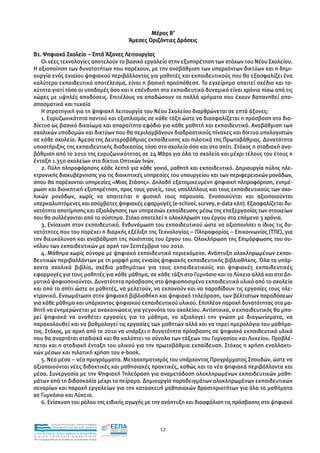 Μέρος Β’
                                                               Άµεσες Οριζόντιες ∆ράσεις

Β1. Ψηφιακό Σχολείο – Επτά Άξονες Λειτουργίας
   Οι νέες τεχνολογίες αποτελούν το βασικό εργαλείο στην εξυπηρέτηση των στόχων του Νέου Σχολείου.
Η αξιοποίηση των δυνατοτήτων που παρέχουν, µε την αναβάθµιση των υπαρχόντων δικτύων και η δηµι-
ουργία ενός ενιαίου ψηφιακού περιβάλλοντος για µαθητές και εκπαιδευτικούς που θα εξασφαλίζει ένα
καλύτερο εκπαιδευτικό αποτέλεσµα, είναι η βασική προϋπόθεση. Το εγχείρηµα απαιτεί σχέδιο και τα-
χύτητα γιατί τόσο οι υποδοµές όσο και η επένδυση στο εκπαιδευτικό δυναµικό είναι χρόνια πίσω από τις
χώρες µε υψηλές αποδόσεις. Επιτέλους να αποδώσουν τα πολλά χρήµατα που έχουν δαπανηθεί απο-
σπασµατικά και τυχαία
   Η στρατηγική για τη ψηφιακή λειτουργία του Νέου Σχολείου διαρθρώνεται σε επτά άξονες:
   1. Ευρυζωνικότητα παντού και εξοπλισµός σε κάθε τάξη ώστε να διασφαλίζεται η πρόσβαση στο δια-
δίκτυο ως βασικό δικαίωµα και απαραίτητο εφόδιο για κάθε µαθητή και εκπαιδευτικό. Αναβάθµιση των
σχολικών υποδοµών και δικτύων που θα περιλαµβάνουν διαδραστικούς πίνακες και δίκτυα υπολογιστών
σε κάθε σχολείο. Άµεσα της ∆ευτεροβάθµιας εκπαίδευσης και πιλοτικά της Πρωτοβάθµιας. ∆υνατότητα
υποστήριξης της εκπαιδευτικής διαδικασίας τόσο στο σχολείο όσο και στο σπίτι. Στόχος η σταδιακή ανα-
βάθµιση από το 2010 της ευρυζωνικότητας σε 24 Mbps για όλα τα σχολεία και µέχρι τέλους του έτους η
ένταξη 1.350 σχολείων στο δίκτυο Οπτικών Ινών.
   2. Πύλη πληροφόρησης κάθε λεπτό για κάθε γονιό, µαθητή και εκπαιδευτικό. ∆ηµιουργία πύλης ηλε-
κτρονικής διακυβέρνησης για τις διοικητικές υπηρεσίες του υπουργείου και των περιφερειακών µονάδων,
όπου θα παρέχονται υπηρεσίες «Μιας Στάσης». ∆ηλαδή εξατοµικευµένη ψηφιακή πληροφόρηση, ενηµέ-
ρωση και διοικητική εξυπηρέτηση, προς τους γονείς, τους υπαλλήλους και τους εκπαιδευτικούς των σχο-
λικών µονάδων, χωρίς να απαιτείται η φυσική τους παρουσία. Ενοποιούνται και αξιοποιούνται
υπερκαλυπτόµενες και ασύµβατες ψηφιακές εφαρµογές (e-school, survey, e-data κλπ). Εξασφαλίζεται δυ-
νατότητα αποτίµησης και αξιολόγησης των υπηρεσιών εκπαίδευσης µέσω της επεξεργασίας των στοιχείων
που θα συλλέγονται από το σύστηµα. Στόχο αποτελεί η ολοκλήρωση του έργου στα επόµενα 3 χρόνια.
   3. Ενίσχυση στον εκπαιδευτικό. Ενδυνάµωση του εκπαιδευτικού ώστε να αξιοποιήσει ο ίδιος τις δυ-
νατότητες που του παρέχει η διαρκής εξέλιξη της Τεχνολογίας – Πληροφορίας – Επικοινωνίας (ΤΠΕ), για
την διευκόλυνση και αναβάθµιση της ποιότητας του έργου του. Ολοκλήρωση της Επιµόρφωσης του συ-
νόλου των εκπαιδευτικών µε αρχή τον Σεπτέµβριο του 2010.
   4. Μάθηµα χωρίς σύνορα µε ψηφιακό εκπαιδευτικό περιεχόµενο. Ανάπτυξη ολοκληρωµένων εκπαι-
δευτικών περιβαλλόντων µε τη µορφή µιας ενιαίας ψηφιακής εκπαιδευτικής βιβλιοθήκης. Όλα τα υπάρ-
χοντα σχολικά βιβλία, σχέδια µαθηµάτων για τους εκπαιδευτικούς και ψηφιακές εκπαιδευτικές
εφαρµογές για τους µαθητές για κάθε µάθηµα, σε κάθε τάξη στο Γυµνάσιο και το Λύκειο αλλά και στο ∆η-
µοτικό ψηφιοποιούνται. ∆υνατότητα πρόσβασης στο ψηφιοποιηµένο εκπαιδευτικό υλικό από το σχολείο
και από το σπίτι ώστε οι µαθητές, να µελετούν, να εκπονούν και να παραδίδουν τις εργασίες τους ηλε-
κτρονικά. Ενσωµάτωση στην ψηφιακή βιβλιοθήκη και ψηφιακή τηλεόραση, των βέλτιστων παραδόσεων
για κάθε µάθηµα και υπάρχοντος ψηφιακού εκπαιδευτικού υλικού. Επιπλέον παροχή δυνατότητας στο µα-
θητή να ενηµερώνεται µε ανακοινώσεις για γεγονότα του σχολείου. Αντίστοιχα, ο εκπαιδευτικός θα µπο-
ρεί ψηφιακά να αναθέτει εργασίες για το µάθηµα, να αξιολογεί την γνώση µε διαγωνίσµατα, να
παρακολουθεί και να βαθµολογεί τις εργασίες των µαθητών αλλά και να τηρεί ηµερολόγιο του µαθήµα-
τος. Στόχος, µε αρχή από το 2010 να υπάρξει η δυνατότητα πρόσβασης σε ψηφιακό εκπαιδευτικό υλικό
που θα αναρτάται σταδιακά και θα καλύπτει το σύνολο των τάξεων του Γυµνασίου και Λυκείου. Προβλέ-
πεται και η σταδιακή ένταξη του υλικού για την πρωτοβάθµια εκπαίδευση. Στόχος η χρήση εναλλακτι-
κών µέσων και πιλοτική χρήση του e-book.
   5. Νέα µέσα – νέα προγράµµατα. Μετασχηµατισµός του υπάρχοντος Προγράµµατος Σπουδών, ώστε να
αξιοποιούνται νέες διδακτικές και µαθησιακές πρακτικές, καθώς και τα νέα ψηφιακά περιβάλλοντα και
µέσα. Συνεργασία µε την Ψηφιακή Τηλεόραση για αναµετάδοση ολοκληρωµένων εκπαιδευτικών µαθη-
µάτων από τη διδασκαλία µέχρι το πείραµα. ∆ηµιουργία παραδειγµάτων ολοκληρωµένων εκπαιδευτικών
σεναρίων και παροχή εργαλείων για την κατασκευή µαθησιακών δραστηριοτήτων για όλα τα µαθήµατα
σε Γυµνάσιο και Λύκειο.
   6. Ενίσχυση του ρόλου της ειδικής αγωγής µε την ανάπτυξη και διασφάλιση τις πρόσβασης στο ψηφιακό


                EΠΙΧΕΙΡΗΣΙΑΚΟ ΠΡΟΓΡΑΜΜΑ
                ΕΚΠΑΙΔΕΥΣΗ ΚΑΙ ΔΙΑ ΒΙΟΥ ΜΑΘΗΣΗ
                                                                          12
ΥΠΟΥΡΓΕΙΟ ΠΑΙΔΕΙΑΣ, ΔΙΑ ΒΙΟΥ ΜΑΘΗΣΗΣ ΚΑΙ ΘΡΗΣΚΕΥΜΑΤΩΝ
ΕΙΔΙΚΗ        ΥΠΗΡΕΣΙΑ             ΔΙΑΧΕΙΡΙΣΗΣ
Mε τη συγχρηματοδότηση της Ελλάδας και της Ευρωπαϊκής Ένωσης




            επένδυση στην κοινωνία της γνώσης
 