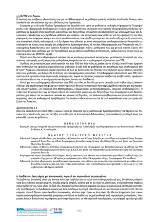 5.3 Οι ΤΠΕ στο Λύκειο
Ο σκοπός και οι άξονες υλοποίησής του για την Πληροφορική ως µάθηµα γενικής παιδείας στο Ενιαίο Λύκειο, ακο-
λουθούν και επεκτείνουν τις κατευθύνσεις του Γυµνασίου.
    Σύµφωνα µε το Ενιαίο Πλαίσιο Προγράµµατος Σπουδών του 1997, τα µαθήµατα επιλογής «Εφαρµογές Πληροφο-
ρικής» και «Εφαρµογές Υπολογιστών» έχουν γενικό σκοπό την επέκταση της γενικής πληροφορικής παιδείας των
µαθητών µε έµφαση στην ανάπτυξη ικανοτήτων και δεξιοτήτων στη χρήση και αξιοποίηση των υπολογιστικών και δι-
κτυακών τεχνολογιών ως εργαλείων µάθησης και σκέψης, την ενηµέρωση των µαθητών για τις εφαρµογές της πλη-
ροφορικής στο σύγχρονο κόσµο, και την ευαισθητοποίηση, τον προβληµατισµό και την ανάπτυξη κριτικής ικανότητας
στα κοινωνικά, ηθικά, πολιτισµικά, κ.ά. ζητήµατα που τίθενται µε την εισαγωγή των υπολογιστικών και δικτυακών τε-
χνολογιών σε όλους τους τοµείς της ανθρώπινης δραστηριότητας. Ο κύκλος Πληροφορικής και Υπηρεσιών της Τε-
χνολογικής Κατεύθυνσης του Ενιαίου Λυκείου περιλαµβάνει πέντε µαθήµατα που ως γενικό σκοπό έχουν την
προετοιµασία των µαθητών για την τριτοβάθµια και µεταδευτεροβάθµια εκπαίδευση, καθώς και του ρόλου τους ως
ενεργών πολιτών (ΥΠΕΠΘ, 1997).
    Παρότι στο Λύκειο η πληροφορική εντάσσεται ως αυτόνοµο γνωστικό αντικείµενο, µελετώντας το σκοπό και τους
στόχους εισαγωγής των ξεχωριστών µαθηµάτων, διαφαίνεται και η παιδαγωγική αξιοποίηση των ΤΠΕ.
    Ο ρόλος της επιστήµης των υπολογιστών και των ΤΠΕ στο Νέο Λύκειο, φαίνεται να αλλάζει και δίνεται έµφαση
στην ανάπτυξη της κριτικής ικανότητας των µαθητών. Εκτός από τα µαθήµατα της επιστήµης των υπολογιστών στη
Β’ και Γ’ Λυκείου, σηµαντικό χαρακτηριστικό σε όλο το Ενιαίο Λύκειο αποτελεί η εκπόνηση ερευνητικής εργασίας
από τους µαθητές, ως διακριτής ενότητας του προγράµµατος σπουδών. Η παιδαγωγική αξιοποίηση των ΤΠΕ στην
ερευνητική εργασία είναι σηµαντικός παράγοντας, αφού οι εργασίες ανοίγουν ορίζοντες αναζήτησης, προάγουν
τη συλλογικότητα και τη συνεργασία και δηµοσιεύονται στο ∆ιαδίκτυο.
    Υλικό για την παιδαγωγική αξιοποίηση των ΤΠΕ στο Λύκειο διατίθεται στην εκπαιδευτική πύλη http://www.e-
yliko.gr. Ως παράδειγµα αναφέρεται η κατηγορία των θετικών επιστηµών που περιλαµβάνει πακέτα για τις θεµατι-
κές «ταλαντώσεις», «το Πείραµα στα Μαθηµατικά», «γεωµετρικοί µετασχηµατισµοί», «χηµικοί υπολογισµοί Α'». Η
τελευταία θεµατική έχει ως κεντρικό άξονα την ανάπτυξη γνώσεων και δεξιοτήτων που αναφέρονται σε δραστη-
ριότητες µε στόχο την κατανόηση εννοιών και νόµων της Χηµείας, την επίλυση προβληµάτων και την κατανόηση της
σηµασίας τους σε καθηµερινά προβλήµατα. Το πακέτο ενδείκνυται για την θετική κατεύθυνση και των τριών τά-
ξεων του Λυκείου.

∆ραστηριότητα 5.3
Από την εκπαιδευτική πύλη http://www.e-yliko.gr επιλέξτε τρεις µαθησιακές δραστηριότητες για θέµατα του Λυ-
κείου της ειδικότητάς σας και εντάξτε την κάθε µία σε ένα σενάριο διδασκαλίας, ακολουθώντας τη δοµή όπως πα-
ρουσιάζεται στο κεφάλαιο 4.

                                                                             Β Ι Β Λ Ι Ο Γ Ρ Α Φ Ι Α
      Κόµης, Β. (2004). Εισαγωγή στις εκπαιδευτικές εφαρµογές των Τεχνολογιών της Πληροφορίας και των Επικοινωνιών. Αθήνα:
                 Εκδόσεις Ν. Τεχνολογιών.

                                                               Ο ∆ Η Γ Ο Σ    Π Ε Ρ Α Ι Τ Ε Ρ Ω   Μ Ε Λ Ε Τ Η Σ
      ∆ιδακτικό Σενάριο «Καλλιτέχνες της Ιστορίας»: Αξιοποιείται στα Κέντρα Στήριξης και στα Πανεπιστηµιακά Κέντρα Επιµόρ-
                 φωσης Β’ Επιπέδου, ως «Υλικό Επιµόρφωσης Εκπαιδευτικών- Τεύχος 2Α: Κλάδος ΠΕ70», στη βάση του Ολιστικού
                 Μοντέλου Ένταξης.
      ∆ιδακτικό Σενάριο «Ο ξένος»: Αποτελεί επιµορφωτικό υλικό για την επιµόρφωση των Εκπαιδευτικών για το µάθηµα των ΤΠΕ
                 στα 800 Ολοήµερα ∆ηµοτικά Σχολεία µε Ε.Α.Ε.Π. στη βάση του πραγµατολογικού µοντέλου ένταξης στο Ολοήµερο
                 ∆ηµοτικό Σχολείο.
      Επιµορφωτικό υλικό, εκπαιδευτικά σενάρια, καλές πρακτικές στο πλαίσιο του «ολιστικού» µοντέλου ένταξης» http://b-
                 epipedo.cti.gr/portal/ (Α’ φάσης επιµόρφωσης) και http://b-epipedo2.cti.gr/ (επιµόρφωση Β' επιπέδου)
      ∆ιδακτικά σενάρια αξιοποίησης εκπαιδευτικών λογισµικών, στο πλαίσιο του «εφικτού/πραγµατολογικού µοντέλου έντα-
                 ξης»http://www.oepek.org/site/index.php?option=com_content&view=category&id=5:2010-09-27-17-38-
                 05&Itemid=28& layout=default


6. ∆ιαδίκτυο: ένας χώρος για επικοινωνία, παροχή και παρουσίαση περιεχοµένου
Το ∆ιαδίκτυο (Internet) είναι µια έννοια που έχει εισέλθει για τα καλά στην καθηµερινότητά µας. Ο καθένας πιθανό-
τατα έχει κάποια σχηµατισµένη, πολλές φορές ασαφή, εικόνα για το τι είναι το ∆ιαδίκτυο, τι δυνατότητες παρέχει
στους χρήστες του, ποια είναι τα όριά του. Αποφεύγοντας κάποιες ακραίες (όχι όµως και συνολικά λανθασµένες) οπτι-
κές που θεωρούν το ∆ιαδίκτυο αφενός ως ένα ουδέτερο αυστηρά τεχνολογικό κατασκεύασµα (υπολογιστές, δίκτυα
κορµού, τοπικά δίκτυα, πρωτόκολλα επικοινωνίας, κλπ) και αφετέρου ως ένα χώρο ελεύθερης έκφρασης (µια τεχνο-
λογικά υποστηριζόµενη ουτοπία), µπορούµε να δούµε το ∆ιαδίκτυο ως µια συλλογή από παρεχόµενες υπηρεσίες. Υπη-
ρεσίες όπως η δυνατότητα περιήγησης στον παγκόσµιο ιστό, το ηλεκτρονικό ταχυδροµείο, η µεταφορά αρχείων µεταξύ


                EΠΙΧΕΙΡΗΣΙΑΚΟ ΠΡΟΓΡΑΜΜΑ
                ΕΚΠΑΙΔΕΥΣΗ ΚΑΙ ΔΙΑ ΒΙΟΥ ΜΑΘΗΣΗ
                                                                                      122
ΥΠΟΥΡΓΕΙΟ ΠΑΙΔΕΙΑΣ, ΔΙΑ ΒΙΟΥ ΜΑΘΗΣΗΣ ΚΑΙ ΘΡΗΣΚΕΥΜΑΤΩΝ
ΕΙΔΙΚΗ        ΥΠΗΡΕΣΙΑ             ΔΙΑΧΕΙΡΙΣΗΣ
Mε τη συγχρηματοδότηση της Ελλάδας και της Ευρωπαϊκής Ένωσης




            επένδυση στην κοινωνία της γνώσης
 