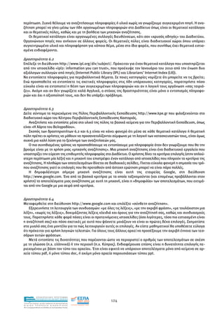 περίπτωση. Συχνά θέλουµε να αναζητήσουµε πληροφορίες ή υλικό χωρίς να γνωρίζουµε συγκεκριµένη πηγή. Η ανα-
ζήτηση µπορεί να γίνει µέσω των ήδη οργανωµένων πληροφοριών στο ∆ιαδίκτυο όπως είναι οι θεµατικοί κατάλογοι
και οι θεµατικές πύλες, καθώς και µε τη βοήθεια των µηχανών αναζήτησης.
   Οι θεµατικοί κατάλογοι είναι οργανωµένες συλλογές διευθύνσεων, κάτι σαν «χρυσός οδηγός» του ∆ιαδικτύου.
Οργανώνουν πηγές που ανήκουν σε άλλους φορείς. Οι θεµατικές πύλες είναι διαδικτυακοί χώροι όπου υπάρχει
συγκεντρωµένο υλικό και πληροφόρηση για κάποιο θέµα, µέσα στο ίδιο φορέα, που συνήθως έχει θεµατικά εστια-
σµένα ενδιαφέροντα.

∆ραστηριότητα 6.2
Επέλεξε τη διεύθυνση http://www.ipl.org/div/subject/. Πρόκειται για έναν θεµατικό κατάλογο που υποστηρίζεται
από την ιστοσελίδα «ipl2: information you can trust», που προέκυψε τον Ιανουάριο του 2010 από την ένωση δυο
αξιόλογων συλλογών από πηγές (Internet Public Library (IPL) και Librarians’ Internet Index (LII)).
Να εντοπίσετε πληροφορίες για περιβαλλοντικά θέµατα. Σε ποιες κατηγορίες νοµίζετε ότι µπορείτε να τις βρείτε;
Ενώ προσπαθείτε να εντοπίσετε τις σχετικές πληροφορίες στις ήδη υπάρχουσες κατηγορίες, παρατηρήστε πόσο
εύκολο είναι να εντοπιστεί η θέση των συγκεκριµένων πληροφοριών και αν η λογική τους οργάνωση «σας ταιριά-
ζει». Ακόµη και αν δεν γνωρίζετε καλά Αγγλικά, ο στόχος της δραστηριότητας είναι µόνο ο εντοπισµός πληροφο-
ριών και όχι η αξιοποίησή τους, και δεν θα υπάρξει πρόβληµα.


∆ραστηριότητα 6.3
∆είτε σύντοµα τα περιεχόµενα της Πύλης Περιβαλλοντικής Εκπαίδευσης http://www.kpe.gr που φιλοξενούνται στο
διαδικτυακό χώρο του Κέντρου Περιβαλλοντικής Εκπαίδευσης Καστοριάς.
    Αναζητήστε και εντοπίστε µέσα στο υλικό της πύλης τα βασικά κείµενα για την Περιβαλλοντική Εκπαίδευση, όπως
είναι «Η Χάρτα του Βελιγραδίου».
    Σκοπός των δραστηριοτήτων 6.2 και 6.3 είναι να κάνει φανερό ότι µέσα σε κάθε θεµατικό κατάλογο ή θεµατική
πύλη πρέπει οι χρήστες να µάθουν να προσανατολίζονται σύµφωνα µε τη λογική των κατασκευαστών τους, είναι όµως
συχνά µια καλή λύση για το ξεκίνηµα των αναζητήσεών µας.
    Ο πιο συνηθισµένος τρόπος να προσπαθήσουµε να εντοπίσουµε µια πληροφορία όταν δεν γνωρίζουµε που θα την
βρούµε είναι µε τη χρήση µιας «µηχανής αναζήτησης». Μια µηχανή αναζήτησης είναι ένα διαδικτυακό εργαλείο που
υποστηρίζει την εύρεση της επιθυµητής πληροφορίας στο ∆ιαδίκτυο. Ο χρήστης δίνει τα κριτήρια επιλογής (στην απλού-
στερη περίπτωση µία λέξη) και η µηχανή του επιστρέφει έναν κατάλογο από ιστοσελίδες που πληρούν τα κριτήρια της
αναζήτησης. Η πληθώρα των αποτελεσµάτων δίνεται σε διαδοχικές σελίδες. Γίνεται εύκολα φανερή η σηµασία του τρό-
που αναζήτησης γιατί οι επιλογές που θα προταθούν από άστοχη ερώτηση µπορεί να είναι πάρα πολλές.
    Η δηµοφιλέστερη σήµερα µηχανή αναζήτησης είναι αυτή της εταιρείας Google, στη διεύθυνση
http://www.google.com. Ένα από τα βασικά κριτήρια µε τα οποία ταξινοµούνται (και εποµένως προβάλλονται στον
χρήστη) τα αποτελέσµατα µιας αναζήτησης µε αυτή τη µηχανή, είναι η «δηµοφιλία» των αποτελεσµάτων, που εκτιµά-
ται από την Google µε µια σειρά από κριτήρια.


∆ραστηριότητα 6.4
Μεταφερθείτε στη διεύθυνση http://www.google.com και επιλέξτε «σύνθετη αναζήτηση».
    Εξερευνήστε τη λειτουργία των συνδυασµών: «µε όλες τις λέξεις», «µε την ακριβή φράση», «µε τουλάχιστον µια
λέξη», «χωρίς τις λέξεις», δοκιµάζοντας λέξεις κλειδιά και όρους για την αναζήτησή σας, καθώς και συνδυασµούς
τους. Παρατηρήστε κάθε φορά πόσες είναι οι προτεινόµενες ιστοσελίδες (όσο λιγότερες, τόσο πιο εστιασµένη είναι
η αναζήτησή σας) και πόσο σχετικές µε αυτό που ψάχνετε µοιάζουν να είναι οι πρώτες δέκα επιλογές. Σχηµατίστε
στο µυαλό σας ένα µοντέλο για το πώς λειτουργούν αυτές οι επιλογές. Αν είστε µαθηµατικοί θα υποθέσετε εύλογα
ότι πρόκειται για χρήση λογικών τελεστών. Για όλους τους άλλους αρκεί να προσέξουµε την ακριβή έννοια των τεσ-
σάρων αυτών φράσεων.
    Μετά εντοπίστε τις δυνατότητες που παρέχονται ώστε να περιοριστεί ο αριθµός των αποτελεσµάτων σε σχέση
µε τη γλώσσα (π.χ. ελληνικά) ή την περιοχή (π.χ. Κύπρος). Ενδιαφέρουσα επίσης είναι η δυνατότητα επιλογής πε-
ριεχοµένου µε βάση τον τύπο του αρχείου. Έτσι είναι εφικτό να υπάρχουν αποτελέσµατα µόνο από κείµενα σε αρ-
χεία τύπου pdf, ή µόνο τύπου doc, ή ακόµη µόνο αρχεία παρουσιάσεων τύπου ppt.




                EΠΙΧΕΙΡΗΣΙΑΚΟ ΠΡΟΓΡΑΜΜΑ
                ΕΚΠΑΙΔΕΥΣΗ ΚΑΙ ΔΙΑ ΒΙΟΥ ΜΑΘΗΣΗ
                                                               124
ΥΠΟΥΡΓΕΙΟ ΠΑΙΔΕΙΑΣ, ΔΙΑ ΒΙΟΥ ΜΑΘΗΣΗΣ ΚΑΙ ΘΡΗΣΚΕΥΜΑΤΩΝ
ΕΙΔΙΚΗ        ΥΠΗΡΕΣΙΑ             ΔΙΑΧΕΙΡΙΣΗΣ
Mε τη συγχρηματοδότηση της Ελλάδας και της Ευρωπαϊκής Ένωσης




            επένδυση στην κοινωνία της γνώσης
 