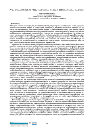 Α 3 . ΕΝΑΛΛΑΚΤΙΚΕΣ ΜΟΡΦΕΣ, ΤΕΧΝΙΚΕΣ ΚΑΙ ΜΕΘΟ∆ΟΙ ∆Ι∆ΑΣΚΑΛΙΑΣ ΚΑΙ ΜΑΘΗΣΗΣ
                                                                                  ∆ΗΜΗΤΡΗΣ ΧΡ. ΧΑΤΖΗ∆ΗΜΟΥ
                                                                              ΚΑΘΗΓΗΤΗΣ ΣΤΗ ΦΙΛΟΣΟΦΙΚΗ ΣΧΟΛΗ
                                                                       ΤΟΥ ΑΡΙΣΤΟΤΕΛΕΙΟΥ ΠΑΝΕΠΙΣΤΗΜΙΟΥ ΘΕΣΣΑΛΟΝΙΚΗΣ
                                                               Μέλος Επιστηµονικής Επιτροπής Μείζονος Προγράµµατος Επιµόρφωσης



1. Εισαγωγικά
Η σηµερινή κοινωνία της γνώσης, της πολυπολιτισµικότητας, της κυβερνητικής πληροφορίας και της κυριαρχίας
του διαδικτύου υπόκειται συνεχώς σε µεταβολές και ανακατατάξεις, που διατρέχουν όλες τις εκφάνσεις του επι-
στητού. Στη σύγχρονη εποχή, όπου οι επιστηµονικές γνώσεις, τα τεχνολογικά επιτεύγµατα και οι συνεχώς ανανεω-
νόµενες πληροφορίες εναλλάσσονται µε ταχύτατη διαδοχή, το αίτηµα για µια αναθεωρηµένη εκπαιδευτική πρόταση
προβάλλει ακόµα πιο έντονο και επιτακτικό. Μέσα σ’ αυτούς τους καταιγιστικούς ρυθµούς και υπό το βάρος της
σαφώς διαπιστωµένης ανοµοιογένειας του µαθητικού πληθυσµού, των όλο και πιο συχνά εµφανιζόµενων κρου-
σµάτων σχολικής βίας και της ευµετάβλητης φύσης του επαγγέλµατος του εκπαιδευτικού, η Επιστήµη της Παιδα-
γωγικής αναλαµβάνει τον ρόλο της και συντελεί, στο µέτρο που της αναλογεί, στον απεγκλωβισµό των
εκπαιδευτικών από το αίσθηµα µειονεξίας και ολιγάρκειας και στην υποβολή προτάσεων που αφορούν συγκεκρι-
µένες διδακτικές πρακτικές για την υπερνίκηση αυτών των σκοπέλων.
    Η ∆ιδακτική, ως επιστηµονική περιοχή της Παιδαγωγικής Επιστήµης, από τον 17ο αιώνα αρχίζει να αποκτά την επιστη-
µονική της υπόσταση µε τους Ratke και Comenius, ενώ ισχυροποιείται µε την εµφάνιση του επιστηµονικού έργου του
Herbart (19ος αιώνας) και την παρουσία του Dewey (20ος αιώνας) στην Αµερική ως εκπροσώπου του Σχολείου Εργασίας.
Στο πέρασµα των χρόνων και µέσα από την επιρροή επιστηµονικών εργασιών και της συστηµατικής ακαδηµαϊκής σκέψης
η ∆ιδακτική ως επιστηµονική περιοχή αποκτά το δικό της αντικείµενο: την προετοιµασία των υποψήφιων και υπηρετούν-
των εκπαιδευτικών, την πληρέστερη παιδαγωγική και διδακτική τους επάρκεια και, τέλος, την προσφορά συστηµατοποι-
ηµένης γνώσης και θεωρίας που σχετίζονται µε την προετοιµασία, τη διεξαγωγή και την αποτελεσµατικότητα της
διδασκαλίας. Με άλλα λόγια, η ∆ιδακτική αποτελεί επιστηµονικό τοµέα της Σχολικής Παιδαγωγικής, ο οποίος βοηθά τον
εκπαιδευτικό στην περάτωση του πολύπλοκου και πολυσχιδούς έργου του (Χατζηδήµου, 2010: 25).
    Η διδασκαλία, και συγκεκριµένα η σχολική διδασκαλία, αποτελεί ένα οργανωµένο σύνολο σκόπιµων και µεθο-
δικών, άµεσων και έµµεσων διανοητικών και συναισθηµατικών, ψυχοκινητικών και συµµετοχικών ενεργειών για
την προώθηση της µάθησης και της µόρφωσης των µαθητών, έχοντας ως πρωταρχική επιδίωξη την αλλαγή της συµ-
περιφοράς και του τρόπου ζωής των µαθητών (Χατζηδήµου, 2010). Φορείς της διδασκαλίας είναι οι εκπαιδευτικοί,
οι οποίοι οφείλουν να διαφοροποιούν τη διδασκαλία τους ανάλογα µε τις επικρατούσες συνθήκες, να επιλέγουν τα
κατάλληλα παιδαγωγικά και διδακτικά µέσα, τις απαραίτητες παιδαγωγικές και διδακτικές µεθόδους και µορφές δι-
δασκαλίας, για να πετύχουν τους προκαθορισµένους στόχους τους σε αντιστοιχία µε τα διδακτικά περιεχόµενα.
Ωστόσο, για την επιτυχή έκβαση της σχολικής διδασκαλίας ο εκπαιδευτικός οφείλει να είναι καταρτισµένος στην επι-
στηµονική του περιοχή, σε παιδαγωγικό και διδακτικό επίπεδο, γεγονός που συνεπάγεται την ολόπλευρη προετοι-
µασία του και τη στέρεη επιστηµονική του θωράκιση.
    ∆ιατρέχοντας την ίδια θεµατική είναι σκόπιµο να γίνει ακόµη µία εννοιολογική διασαφήνιση. Η µάθηση, όπως
αυτή συντελείται στο σχολικό περιβάλλον, συνδέεται άµεσα µε τη σχολική διδασκαλία, που συζητήθηκε παραπάνω.
Με τον όρο «σχολική µάθηση» νοείται η απόκτηση γνώσεων, ικανοτήτων, δεξιοτήτων (για παράδειγµα επικοινωνίας,
συνεργασίας, χρήσης πηγών και εργαλείων πληροφόρησης και επικοινωνίας, κριτικής επεξεργασίας των πληρο-
φοριών, των αξιών και των παραδοχών, επίλυσης προβληµάτων, δηµιουργικής επινόησης, βλ. ∆ΕΠΠΣ-ΑΠΣ για την
Υποχρεωτική Εκπαίδευση), δυνατοτήτων και εµπειριών από την πλευρά του µαθητή µε τη βοήθεια του στοχαζόµε-
νου και ερευνητή – και όχι εντολοδόχου – εκπαιδευτικού, µε απώτερο στόχο την οµαλή κοινωνικοποίηση του µα-
θητή, την ανάπτυξη της προσωπικότητάς του και τη διευκόλυνση της µετέπειτα επαγγελµατικής του πορείας.
Χρήσιµα και ευεργετικά επακόλουθα της σχολικής µάθησης είναι επίσης η απόκτηση χαρακτηριστικών όπως η αυ-
τενέργεια, η αυτοπεποίθηση, η αυτοεκτίµηση, τα κίνητρα µάθησης, µέσω των οποίων ο µαθητής θα είναι ουσια-
στικά εφοδιασµένος για την ενήλικη ζωή του και τις απαιτήσεις της.
    Σηµαντικό ρόλο προς την κατεύθυνση της σχολικής µάθησης και την επίτευξή της διαδραµατίζει ένα σύµπλεγµα
παραγόντων, που απαρτίζεται από τον εκπαιδευτικό, τον µαθητή, τα διδακτικά περιεχόµενα ή περιεχόµενα σπου-
δών (ή αλλιώς µορφωτικά αγαθά) και τον χώρο µάθησης. Ορισµένοι από τους σπουδαιότερους παράγοντες που συµ-
βάλλουν αποφασιστικά στο να επέλθει η σχολική µάθηση και σχετίζονται άµεσα µε τον εκπαιδευτικό και το έργο
του είναι η παιδαγωγική κατάρτιση και η κατάρτιση στο γνωστικό του αντικείµενο, οι µεθοδολογικές του προσεγ-
γίσεις (διερεύνηση και ανακάλυψη, επισκέψεις στο περιβάλλον [φυσικό και ανθρωπογενές], επιδείξεις µε τη χρήση
εποπτικού υλικού), οι καλές διαπροσωπικές σχέσεις που θα αναπτύξει µε τους µαθητές και τους γονείς και ο ρεα-
λιστικός προγραµµατισµός των διαδικασιών που θα ακολουθήσει. Το πλαίσιο των ευνοϊκών συνθηκών µάθησης συ-
ναπαρτίζεται, µεταξύ των άλλων, από την ετοιµότητα µάθησης και την ψυχολογική ετοιµότητα που διαθέτει ο



                EΠΙΧΕΙΡΗΣΙΑΚΟ ΠΡΟΓΡΑΜΜΑ
                ΕΚΠΑΙΔΕΥΣΗ ΚΑΙ ΔΙΑ ΒΙΟΥ ΜΑΘΗΣΗ
                                                                                             34
ΥΠΟΥΡΓΕΙΟ ΠΑΙΔΕΙΑΣ, ΔΙΑ ΒΙΟΥ ΜΑΘΗΣΗΣ ΚΑΙ ΘΡΗΣΚΕΥΜΑΤΩΝ
ΕΙΔΙΚΗ        ΥΠΗΡΕΣΙΑ             ΔΙΑΧΕΙΡΙΣΗΣ
Mε τη συγχρηματοδότηση της Ελλάδας και της Ευρωπαϊκής Ένωσης




            επένδυση στην κοινωνία της γνώσης
 