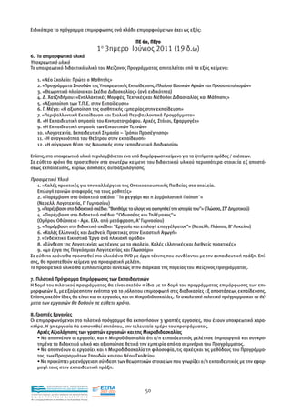 Ειδικότερα το πρόγραµµα επιµόρφωσης ανά κλάδο επιµορφούµενων έχει ως εξής:

                                                                          ΠΕ 60, ΠΕ70
                                                               1ο 3ηµερο Ιούνιος 2011 (19 δ.ω)
6. Το επιµορφωτικό υλικό
Υποχρεωτικό υλικό
Το υποχρεωτικό διδακτικό υλικό του Μείζονος Προγράµµατος αποτελείται από τα εξής κείµενα:

      1. «Νέο Σχολείο: Πρώτα ο Μαθητής»
      2. «Προγράµµατα Σπουδών της Υποχρεωτικής Εκπαίδευσης: Πλαίσιο Βασικών Αρχών και Προσανατολισµών»
      3. «Θεωρητικό πλαίσιο και Σχέδια ∆ιδασκαλίας» (ανά ειδικότητα)
      4. ∆. Χατζηδήµου: «Εναλλακτικές Μορφές, Τεχνικές και Μέθοδοι ∆ιδασκαλίας και Μάθησης»
      5. «Αξιοποίηση των Τ.Π.Ε. στην Εκπαίδευση»
      6. Γ. Μέγα: «Η αξιοποίηση της αισθητικής εµπειρίας στην εκπαίδευση»
      7. «Περιβαλλοντική Εκπαίδευση και Σχολικά Περιβαλλοντικά Προγράµµατα»
      8. «Η Εκπαιδευτική σηµασία του Κινηµατογράφου. Αρχές, Στόχοι, Εφαρµογές»
      9. «Η Εκπαιδευτική σηµασία των Εικαστικών Τεχνών»
      10. «Λογοτεχνία. Εκπαιδευτική Σηµασία – Τρόποι Προσέγγισης»
      11. «Η αναγκαιότητα του Θεάτρου στην εκπαίδευση»
      12. «Η σύγχρονη θέση της Μουσικής στην εκπαιδευτική διαδικασία»

Επίσης, στο υποχρεωτικό υλικό περιλαµβάνεται ένα υπό διαµόρφωση κείµενο για τα ζητήµατα οµάδας / σχέσεων.
Σε εύθετο χρόνο θα προστεθούν στα ανωτέρω κείµενα του διδακτικού υλικού περισσότερα στοιχεία εξ αποστά-
σεως εκπαίδευσης, κυρίως ασκήσεις αυτοαξιολόγησης.

Προαιρετικό Υλικό
   1. «Καλές πρακτικές για την καλλιέργεια της Οπτικοακουστικής Παιδείας στα σχολεία.
   Επιλογή ταινιών αναφοράς για τους µαθητές»
   2. «Παρέµβαση στο διδακτικό σχέδιο: "Το φεγγάρι και η Συµβολιστική Ποίηση"»
   (Νεοελλ. Λογοτεχνία, Γ' Γυµνασίου)
   3. «Παρέµβαση στο διδακτικό σχέδιο: "Βοηθάµε το άλογο να αφηγηθεί την ιστορία του"» (Γλώσσα, ΣΤ' ∆ηµοτικού)
   4. «Παρέµβαση στο διδακτικό σχέδιο: "Οδυσσέας και Τηλέµαχος"»
   (Οµήρου Οδύσσεια - Αρχ. Ελλ. από µετάφραση, Α' Γυµνασίου)
   5. «Παρέµβαση στο διδακτικό σχέδιο: "Εργασία και επιλογή επαγγέλµατος"» (Νεοελλ. Γλώσσα, Β' Λυκείου)
   6. «Καλές Ελληνικές και ∆ιεθνείς Πρακτικές στην Εικαστική Αγωγή»
   7. «Ενδεικτικά Εικαστικά Έργα ανά ηλικιακή οµάδα»
   8. «Σύνδεση της Λογοτεχνίας ως τέχνης µε το σχολείο. Καλές ελληνικές και διεθνείς πρακτικές»
   9. «40 έργα της Παγκόσµιας Λογοτεχνίας και Γλωσσάρι»
Σε εύθετο χρόνο θα προστεθεί στο υλικό ένα DVD µε έργα τέχνης που συνδέονται µε την εκπαιδευτική πράξη. Επί-
σης, θα προστεθούν κείµενα για προαιρετική µελέτη.
Το προαιρετικό υλικό θα εµπλουτίζεται συνεχώς στην διάρκεια της πορείας του Μείζονος Προγράµµατος.

7. Πιλοτικό Πρόγραµµα Επιµόρφωσης των Εκπαιδευτικών
Η δοµή του πιλοτικού προγράµµατος θα είναι σχεδόν η ίδια µε τη δοµή του προγράµµατος επιµόρφωσης των επι-
µορφωτών Β, µε εξαίρεση την ενότητα για το ρόλο του επιµορφωτή στις διαδικασίες εξ αποστάσεως εκπαίδευσης.
Επίσης σχεδόν ίδιες θα είναι και οι εργασίες και οι Μικροδιδασκαλίες. Το αναλυτικό πιλοτικό πρόγραµµα και τα θέ-
µατα των εργασιών θα δοθούν σε εύθετο χρόνο.

8. Γραπτές Εργασίες
Οι επιµορφωνόµενοι στο πιλοτικό πρόγραµµα θα εκπονήσουν 3 γραπτές εργασίες, που έχουν υποχρεωτικό χαρα-
κτήρα. Η 3η εργασία θα εκπονηθεί επιτόπου, την τελευταία ηµέρα του προγράµµατος.
    Αρχές Αξιολόγησης των γραπτών εργασιών και της Μικροδιδασκαλίας
    • Να αποπνέουν οι εργασίες και η Μικροδιδασκαλία ότι ο/η εκπαιδευτικός µελέτησε δηµιουργικά και συγκρο-
    τηµένα το διδακτικό υλικό και αξιοποίησε θετικά την εµπειρία από τα σεµινάρια του Προγράµµατος.
    • Να αποπνέουν οι εργασίες και η Μικροδιδασκαλία τη φιλοσοφία, τις αρχές και τις µεθόδους του Προγράµµα-
    τος, των Προγραµµάτων Σπουδών και του Νέου Σχολείου.
    • Να προκύπτει µε ενάργεια η σύνδεση των θεωρητικών στοιχείων που γνωρίζει ο/η εκπαιδευτικός µε την εφαρ-
    µογή τους στην εκπαιδευτική πράξη.


                EΠΙΧΕΙΡΗΣΙΑΚΟ ΠΡΟΓΡΑΜΜΑ
                ΕΚΠΑΙΔΕΥΣΗ ΚΑΙ ΔΙΑ ΒΙΟΥ ΜΑΘΗΣΗ
                                                                              50
ΥΠΟΥΡΓΕΙΟ ΠΑΙΔΕΙΑΣ, ΔΙΑ ΒΙΟΥ ΜΑΘΗΣΗΣ ΚΑΙ ΘΡΗΣΚΕΥΜΑΤΩΝ
ΕΙΔΙΚΗ        ΥΠΗΡΕΣΙΑ             ΔΙΑΧΕΙΡΙΣΗΣ
Mε τη συγχρηματοδότηση της Ελλάδας και της Ευρωπαϊκής Ένωσης




            επένδυση στην κοινωνία της γνώσης
 