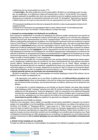συνθέτοντας έτσι τον οπτικό ρυθµό της ταινίας. (***)
      3. Η γωνία λήψης. Μια άλλη ανεξάντλητη οπτική εργαλειοθήκη. Με βάση την κατακόρυφη γωνία της κάµε-
      ρας, για παράδειγµα, το να βλέπουµε το θέµα από χαµηλά (προς τα πάνω ή "κοντρ-πλονζέ" στην κινηµατο-
      γραφική ορολογία) του προσδίδει ισχύ. ∆είτε πώς εκµεταλλεύεται αυτή την σύµβαση κυριολεκτικά ο Στάνλεϊ
      Κιούµπρικ για το πορτραίτο του παρανοϊκού στρατηγού στην ταινία "Dr. Strangelove" (αριστερά) και ειρωνικά
      ο Όρσον Ουέλς για την στιγµή της ταπεινωτικής ήττας του πρωταγωνιστή στην ταινία "Πολίτης Κέϊν" (δεξιά).

      (*) Τα συγκεκριµένα παραδείγµατα είναι ενδεικτικά και προφανώς δεν εξαντλούν το εύρος των φωτογραφικών επιλογών στην δη-
      µιουργία µιας ταινίας.
      (**) Εικόνες από την τηλεοπτική και την κινηµατογραφική έκδοση της ταινίας "Advise & Consent" του Όττο Πρέµινγκερ (1962)
      (***) Εικόνες από την ταινία "The Third Man" ("Ο Τρίτος Άνθρωπος") του Κάρολ Ρήντ (1949)

2. Εισαγωγή του κινηµατογράφου στην διαδικασία της εκπαίδευσης
Είναι γεγονός ότι παραδοσιακά το εκπαιδευτικό πρόγραµµα έχει βασιστεί σχεδόν αποκλειστικά στον γραπτό και
προφορικό λόγο, µε στόχο την συσσώρευση γνώσεων από πλευράς του µαθητή και την επίτευξη ενός εγγραµµατι-
σµού στα δύο αυτά µέσα. Χρησιµοποιούµε την έννοια "εγγραµµατισµός" ("literacy") ως την ικανότητα κατανόησης
αλλά και επεξεργασίας συγκεκριµένων συµβόλων, στην συγκεκριµένη περίπτωση αυτών που συνθέτουν το γραπτό
κείµενο ("print literacy"). Η εξάπλωση της οπτικοακουστικής πληροφορίας, όµως, έχει εδώ και καιρό δώσει βαρύ-
νουσα θέση στο πολυτροπικό µήνυµα, αυτό που περιλαµβάνει κείµενο, εικόνα και ήχο. Τα παιδιά ξέρουν αυτή τη
γλώσσα γιατί εκτίθενται καθηµερινά σ' αυτήν, όπως ένα παιδί της προσχολικής ηλικίας ξέρει τη µητρική του γλώσσα,
χωρίς αυτό να σηµαίνει ότι είναι εγγράµµατο σ' αυτήν. ∆ηµιουργείται έτσι όλο και πιο επιτακτικά η ανάγκη το σχο-
λικό πρόγραµµα να στοχεύσει σε ένα διαφορετικό, πιο σύνθετο εγγραµµατισµό, καλλιεργώντας την ικανότητα των
µαθητών να αναλύουν το οπτικοακουστικό κείµενο, να συνειδητοποιούν το εκφραστικό του δυναµικό και να το χρη-
σιµοποιούν δηµιουργικά, µ' άλλα λόγια έναν "οπτικοακουστικό εγγραµµατισµό" ("audiovisual literacy"). Ποιο ρόλο
                                             ο
µπορεί να παίξει ο κινηµατογράφος σ' αυτό το εγχείρηµα;
    Στη σχετικά σύντοµη ιστορία του, ο κινηµατογράφος έχει γίνει φυτώριο εξέλιξης διαφορετικών τρόπων αφήγη-
σης (ή, ακριβέστερα, σύνθεσης) µέσω των εικόνων και των ήχων, αναπτύσσοντας έτσι τους πρώτους οπτικοακου-
στικούς κώδικες. Βοηθούµενος από την δηµοφιλία και εµπορικότητά του ως "λαϊκό" θέαµα, κατάφερε να
δηµιουργήσει µια γλώσσα ζωντανή και παγκόσµια, τροφοδοτώντας όλους τους, συγκριτικά, νεότευκτους οπτικοα-
κουστικούς χώρους µε τις δικές του τεχνικές, γραµµατική και συντακτικό. Παρ' ό,τι έστησε και συντηρεί µια βιοµη-
χανία µαζικού θεάµατος, µε όλες τις συµβάσεις που αυτό συνεπάγεται, η 7η τέχνη υπήρξε ιστορικά, και παραµένει,
το βασικό εργαστήρι έρευνας και καινοτοµίας στον οπτικοακουστικό τοµέα.
    Με βάση τα παραπάνω, η ένταξη του κινηµατογράφου στο σχολικό πρόγραµµα υπηρετεί δύο στόχους, που κα-
θορίζουν και τον τρόπο της εφαρµογής της:
             1. Να παρακινήσει τους µαθητές και να τους δώσει τα εφόδια ώστε από παθητικοί δέκτες µηνυµάτων να γί-
             νουν ενεργοί θεατές, ικανοί να ανακαλύψουν, κάτω από τον επιφανειακό συγκινησιακό µανδύα της κυρίαρ-
             χης οπτικοακουστικής κουλτούρας, τους κατασκευαστικούς της κώδικες, οξύνοντας έτσι το προσωπικό τους
             βλέµµα.
             2. Να εµπλουτίσει το σχολικό πρόγραµµα µε µια επίκαιρη και ζωντανή γλώσσα, που µέχρι τώρα κυριαρχεί
             στους διαδρόµους αλλά "επισήµως" αγνοείται στην τάξη. Μ' αυτό δεν εννοούµε την εισαγωγή ενός επιπλέον
             µαθήµατος στο ήδη φορτωµένο "αναλυτικό πρόγραµµα", αλλά την ενσωµάτωση στην µαθησιακή διεργασία
             επιλεγµένων κινηµατογραφικών κειµένων που έχουν άµεση ή έµµεση συνάφεια προς τα γνωστικά αντικεί-
             µενα της ύλης, προσφέροντας έτσι στους µαθητές ένα σύνθετο και αποτελεσµατικό εργαλείο κατανόησης,
             συσχετισµού και κριτικής σκέψης που πυροδοτεί την φαντασία και ενθαρρύνει τον διάλογο.
3. Καλές πρακτικές στην Ελλάδα και διεθνώς.
Η ιδέα δεν είναι καινούργια. Έχουν υπάρξει στο παρελθόν συγκροτηµένες προσπάθειες εισαγωγής του κινηµατο-
γράφου στην πρωτοβάθµια ή/και δευτεροβάθµια εκπαίδευση, τα αποτελέσµατα των οποίων είναι χρήσιµο να µε-
λετηθούν. Στην Ελλάδα, το "Πρόγραµµα Μελίνα " (1995-2004) και το "Πάµε Σινεµά;" (1999-2003) επιτέλεσαν
σηµαντικό έργο και άφησαν µια πολύτιµη παρακαταθήκη γνώσης και εµπειρίας εφαρµοσµένης στα δεδοµένα της
χώρας µας. Αντίστοιχες πρωτοβουλίες σε ευρωπαϊκές χώρες (Ηνωµένο Βασίλειο, Γαλλία, ∆ανία, Σουηδία κ.α.) πα-
ραµένουν ενεργές και έχουν αποτελέσει καταλύτη για την αναβάθµιση των εκπαιδευτικών συστηµάτων τους. Παρά
τις διαφορές στη φυσιογνωµία του κάθε προγράµµατος και τις συνθήκες της εφαρµογής του, κοινό χαρακτηριστικό
αποτελεί η διαπίστωση ότι από το σχολικό πρόγραµµα του 21ου αιώνα δεν µπορεί να απουσιάζει η οπτικοακουστική
παιδεία.
4. Επιλογή ταινιών αναφοράς για τους µαθητές
Η επαφή των µαθητών µε έργα του κινηµατογράφου που ξεχώρισαν στην εξέλιξη της γραφής του µπορεί να συµβά-



                EΠΙΧΕΙΡΗΣΙΑΚΟ ΠΡΟΓΡΑΜΜΑ
                ΕΚΠΑΙΔΕΥΣΗ ΚΑΙ ΔΙΑ ΒΙΟΥ ΜΑΘΗΣΗ
                                                                82
ΥΠΟΥΡΓΕΙΟ ΠΑΙΔΕΙΑΣ, ΔΙΑ ΒΙΟΥ ΜΑΘΗΣΗΣ ΚΑΙ ΘΡΗΣΚΕΥΜΑΤΩΝ
ΕΙΔΙΚΗ        ΥΠΗΡΕΣΙΑ             ΔΙΑΧΕΙΡΙΣΗΣ
Mε τη συγχρηματοδότηση της Ελλάδας και της Ευρωπαϊκής Ένωσης




            επένδυση στην κοινωνία της γνώσης
 