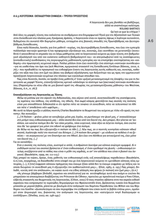 Α 6.3 ΛΟΓΟΤΕΧΝΙΑ ΕΚΠΑΙ∆ΕΥΤΙΚΗ ΣΗΜΑΣΙΑ – ΤΡΟΠΟΙ ΠΡΟΣΕΓΓΙΣΗΣ

                                                                   Η λογοτεχνία δεν µας βοηθάει να βαδίζουµε,
                                                                                αλλά να αναπνέουµε καλύτερα.
                                                                                             ROLAND BARTHES
                                                                                     Qu’est-ce que la critique ?


                                                                                                                                       Α6
Από όλες τις µορφές τέχνης που καλούνται να συνδράµουν στο Επιµορφωτικό Υλικό για την Αξιοποίηση των Τεχνών
στην Εκπαίδευση στο πλαίσιο µιας Εγκάρσιας ∆ράσης, η Λογοτεχνία είναι εκ πρώτης όψεως η λιγότερο αυτονόητη,
δεδοµένου ότι συνιστά ήδη δοµηµένο µάθηµα, ενταγµένο στις βασικές σπουδές της Πρωτοβάθµιας και ∆ευτερο-
βάθµιας Εκπαίδευσης.
   Είναι πολύ δύσκολο, λοιπόν, για ένα µαθητή –κυρίως, της ∆ευτεροβάθµιας Εκπαίδευσης, που έχει την εµπειρία
πολλαπλών σχετικών γραπτών ή/και προφορικών εξετάσεων και, συνεπώς, έχει συνηθίσει να µετατοπίζει (συνει-
δητά ή ασυνείδητα) τη σηµασία του εν λόγω µαθήµατος από το λογοτεχνικό κείµενο ως έργο τέχνης στη βαθµολο-
γική αξιολόγησή του από τον εκάστοτε καθηγητή/βαθµολογητή του– να απεγκλωβιστεί από τις αναπόφευκτες
(εκπαιδευτικές) συνδηλώσεις της συγκεκριµένης µαθησιακής εµπειρίας και να επιστρέψει ανεπηρέαστος και «κα-
θαρός» στο πρωτογενές κειµενικό σώµα. Πολλώ µάλλον όταν έχει αναπτύξει ένα σύστηµα «νοητικών συνηθειών»
–για να υιοθετήσω τον όρο του Jack Mezirow, αµερικανού στοχαστή της Εκπαίδευσης Ενηλίκων (Κόκκος, 2010, σ.
76),– που προδιαθέτει το προσωπικό του ενδιαφέρον έναντι της λογοτεχνίας αυτής καθαυτής και, συνεπώς, καθο-
ρίζει την αξία που έχει στη ζωή του βάσει του βαθµού αξιολόγησης των δεξιοτήτων του ως προς την ερµηνευτική
προσέγγιση λογοτεχνικών κειµένων στο πλαίσιο των εγκύκλιων σπουδών του.
   Πώς είναι δυνατόν, λοιπόν, να προβεί ένας µαθητής σ’ έναν «ριζικό µετασχηµατισµό της άποψής» του για τη Λο-
γοτεχνία ως µορφή Τέχνης, επανεξετάζοντας κριτικά «ολόκληρο το σύστηµα των [σχετικών] νοητικών συνηθειών»
του; (Παραπέµπω εκ νέου εδώ σε µια βασική αρχή της «θεωρίας της µετασχηµατίζουσας µάθησης» του Mezirow,
(Κόκκος, ό.π., σ. 78.))

Επαναξιολόγηση της Λογοτεχνίας ως Τέχνης
    Θέλω να µιλήσω για την αίρεση της διδασκαλίας, που σέρνει από κοντά, συνεπακόλουθά της αναπόφευχτα,
    τις αιρέσεις του πάθους, της αλήθειας, της ηθικής. Ένα σωρό κόσµος φαντάζεται πως σκοπός της ποίησης
    είναι µια οποιαδήποτε διδασκαλία κι ότι πρέπει πότε να τονώνει τη συνείδηση, πότε να τελειοποιεί τα ήθη
    και πότε ν' αποδείχνει κάτι ωφέλιµο…
Με αυτά τα λόγια αρχίζει ο γάλλος ποιητής Charles Baudelaire το θεωρητικό του κείµενο µε τίτλο «Οι αρχές της ποί-
ησης». Και συνεχίζει:
    […] Η Ποίηση – φτάνει µόνο να κατεβούµε µέσα µας λιγάκι, να ρωτήσουµε την ψυχή µας, ν' ανακαλέσουµε
    στη µνήµη τους ενθουσιασµούς µας – άλλο σκοπό δεν έχει από τον Εαυτό της. ∆εν µπορεί, δεν γίνεται να ’χει
    άλλον, και κανένα ποίηµα δεν θα ’ναι τόσο µεγάλο, τόσο ευγενικό, τόσο άξιο να λέγεται ποίηµα, όσο εκείνο
    που θα ’χει γραφτεί για µόνη την ηδονή να γράψουµε ένα ποίηµα.
    ∆ε θέλω να πω πως δεν εξευγενίζει η ποίηση τα ήθη […]. Λέω πως, αν ο ποιητής κυνηγήσει κάποιον ηθικό
    σκοπό, λιγόστεψε πολύ την ποιητική του δύναµη. […] Η ποίηση δεν µπορεί – µε κίνδυνο να πεθάνει ή να ξε-
    πέσει – να συγχωνευτεί µε την Επιστήµη και την Ηθική. ∆εν έχει την Αλήθεια για αντικείµενό της, έχει µόνο
    τον Εαυτό της. […]
Για να καταλήξει:
    Έτσι ο σκοπός της ποίησης είναι, αυστηρά κι απλά, η ανθρώπινη λαχτάρα για κάποια ανώτερη οµορφιά. Κι η
    εκδήλωση αυτού του σκοπού βρίσκεται σ' έναν ενθουσιασµό, σ' έναν ερεθισµό της ψυχής – ενθουσιασµό εν-
    τελώς ανεξάρτητο από το πάθος που είναι η µέθη της καρδιάς, κι απ’ την αλήθεια που είναι η βοσκή του λο-
    γικού. (Baudelaire, 1999, σσ. 111-113.)
Πώς µπορεί να νιώσει, άραγε, ένας µαθητής τον ενθουσιασµό ενός «εξ αποκαλύψεως παραδείσου» (Baudelaire,
ό.π.) και, συγχρόνως, να διαισθανθεί στην επαφή του µε ένα λογοτεχνικό κείµενο τη «µετάδοση κάποιας νέας εµ-
πειρίας, […], ή [την] έκφραση κάποιου πράγµατος που έχουµε ζήσει αλλά δεν το έχουµε εκφράσει µε λέξεις και το
οποίο διευρύνει τη συνείδησή µας ή εξευγενίζει την αισθαντικότητά µας» ; (Eliot, 1983, σ. 193.) Πώς µπορεί, δη-
λαδή, «εκτός από την απόλαυση», να νιώσει αυτό «το είδος αλλαγής που φέρνει [η ποίηση] στη ζωή µας» ; (ό.π.)
    «Ας γίνουµε βάρβαροι [δηλαδή, αγροίκοι και απολίτιστοι] για να αντιληφθούµε αυτό που ακόµη κι εκείνοι θα
µπορούσαν να αποκοµίσουν διαβάζοντας την Princesse de Clθves», προτείνει µε προκλητικό πνεύµα ο Yves Citton,
ελβετός στοχαστής και θεωρητικός της λογοτεχνίας. (Citton, 2007.) Ο νους πηγαίνει αβίαστα στην πιο ακραία εκδοχή
αγροίκου που εκπροσωπεί το τερατώδες δηµιούργηµα του Φρανκενστάϊν όταν, βρίσκοντας τυχαία ένα δερµάτινο
µπαούλο µε µερικά βιβλία, ρίχνεται µε βουλιµία στην ανάγνωση του Χαµένου Παραδείσου του Milton και του Βέρ-
θερου του Goethe: «∆υσκολεύοµαι να σου περιγράψω την επίδραση που είχαν αυτά τα βιβλία επάνω µου», οµολο-
γεί στον ∆ηµιουργό του, βιώνοντας την ανάγνωση της λογοτεχνίας σαν «αστείρευτη πηγή διαλογισµών κι
εκπλήξεων». (Shelley, 2007, σσ. 148-149.)



                                                                                        EΠΙΧΕΙΡΗΣΙΑΚΟ ΠΡΟΓΡΑΜΜΑ

                                                       91                               ΕΚΠΑΙΔΕΥΣΗ ΚΑΙ ΔΙΑ ΒΙΟΥ ΜΑΘΗΣΗ

                                                                        ΥΠΟΥΡΓΕΙΟ ΠΑΙΔΕΙΑΣ, ΔΙΑ ΒΙΟΥ ΜΑΘΗΣΗΣ ΚΑΙ ΘΡΗΣΚΕΥΜΑΤΩΝ
                                                                        ΕΙΔΙΚΗ        ΥΠΗΡΕΣΙΑ             ΔΙΑΧΕΙΡΙΣΗΣ
                                                                        Mε τη συγχρηματοδότηση της Ελλάδας και της Ευρωπαϊκής Ένωσης




                                                                                    επένδυση στην κοινωνία της γνώσης
 